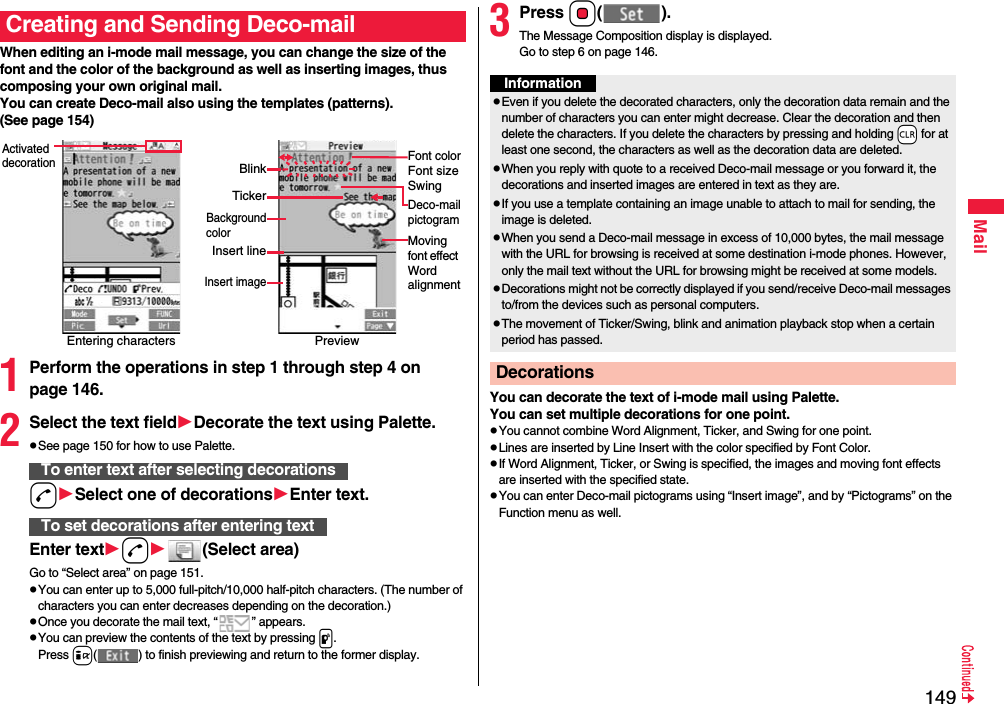 149MailWhen editing an i-mode mail message, you can change the size of the font and the color of the background as well as inserting images, thus composing your own original mail. You can create Deco-mail also using the templates (patterns).(See page 154)1Perform the operations in step 1 through step 4 on page 146.2Select the text fieldDecorate the text using Palette.pSee page 150 for how to use Palette.dSelect one of decorationsEnter text.Enter textd(Select area)Go to “Select area” on page 151.pYou can enter up to 5,000 full-pitch/10,000 half-pitch characters. (The number of characters you can enter decreases depending on the decoration.)pOnce you decorate the mail text, “ ” appears.pYou can preview the contents of the text by pressing p.Press i( ) to finish previewing and return to the former display.Creating and Sending Deco-mailEntering charactersActivated decorationPreviewFont colorFont sizeSwingMoving font effect Word alignmentDeco-mailpictogramTickerBlinkBackgroundcolorInsert lineInsert imageTo enter text after selecting decorationsTo set decorations after entering text3Press Oo().The Message Composition display is displayed.Go to step 6 on page 146.You can decorate the text of i-mode mail using Palette. You can set multiple decorations for one point.pYou cannot combine Word Alignment, Ticker, and Swing for one point.pLines are inserted by Line Insert with the color specified by Font Color.pIf Word Alignment, Ticker, or Swing is specified, the images and moving font effects are inserted with the specified state.pYou can enter Deco-mail pictograms using “Insert image”, and by “Pictograms” on the Function menu as well.InformationpEven if you delete the decorated characters, only the decoration data remain and the number of characters you can enter might decrease. Clear the decoration and then delete the characters. If you delete the characters by pressing and holding -r for at least one second, the characters as well as the decoration data are deleted.pWhen you reply with quote to a received Deco-mail message or you forward it, the decorations and inserted images are entered in text as they are.pIf you use a template containing an image unable to attach to mail for sending, the image is deleted.pWhen you send a Deco-mail message in excess of 10,000 bytes, the mail message with the URL for browsing is received at some destination i-mode phones. However, only the mail text without the URL for browsing might be received at some models.pDecorations might not be correctly displayed if you send/receive Deco-mail messages to/from the devices such as personal computers.pThe movement of Ticker/Swing, blink and animation playback stop when a certain period has passed.Decorations