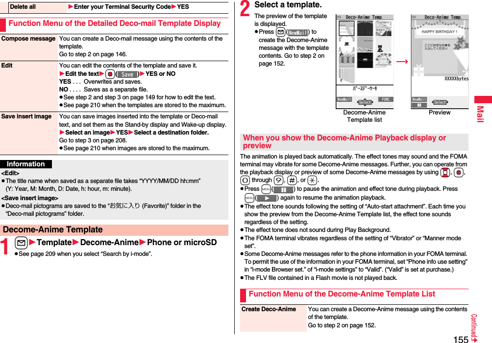 155Mail1lTemplateDecome-AnimePhone or microSDpSee page 209 when you select “Search by i-mode”.Delete all Enter your Terminal Security CodeYESFunction Menu of the Detailed Deco-mail Template DisplayCompose message You can create a Deco-mail message using the contents of the template.Go to step 2 on page 146.Edit You can edit the contents of the template and save it.Edit the textOo()YES or NOYES . . .  Overwrites and saves.NO . . . .  Saves as a separate file.pSee step 2 and step 3 on page 149 for how to edit the text.pSee page 210 when the templates are stored to the maximum.Save insert image You can save images inserted into the template or Deco-mail text, and set them as the Stand-by display and Wake-up display.Select an imageYESSelect a destination folder.Go to step 3 on page 208.pSee page 210 when images are stored to the maximum.Information&lt;Edit&gt;pThe title name when saved as a separate file takes “YYYY/MM/DD hh:mm” (Y: Year, M: Month, D: Date, h: hour, m: minute).&lt;Save insert image&gt;pDeco-mail pictograms are saved to the “お気に入り (Favorite)” folder in the “Deco-mail pictograms” folder.Decome-Anime Template2Select a template.The preview of the template is displayed.pPress l( ) to create the Decome-Anime message with the template contents. Go to step 2 on page 152.The animation is played back automatically. The effect tones may sound and the FOMA terminal may vibrate for some Decome-Anime messages. Further, you can operate from the playback display or preview of some Decome-Anime messages by using Bo, Oo, 0 through 9, s, or a.pPress m( ) to pause the animation and effect tone during playback. Press m( ) again to resume the animation playback.pThe effect tone sounds following the setting of “Auto-start attachment”. Each time you show the preview from the Decome-Anime Template list, the effect tone sounds regardless of the setting.pThe effect tone does not sound during Play Background.pThe FOMA terminal vibrates regardless of the setting of “Vibrator” or “Manner mode set”.pSome Decome-Anime messages refer to the phone information in your FOMA terminal. To permit the use of the information in your FOMA terminal, set “Phone info use setting” in “i-mode Browser set.” of “i-mode settings” to “Valid”. (“Valid” is set at purchase.)pThe FLV file contained in a Flash movie is not played back.Decome-Anime Template listPreviewWhen you show the Decome-Anime Playback display or previewFunction Menu of the Decome-Anime Template ListCreate Deco-Anime You can create a Decome-Anime message using the contents of the template.Go to step 2 on page 152.