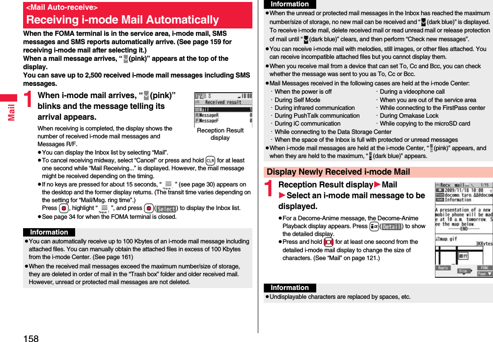 158MailWhen the FOMA terminal is in the service area, i-mode mail, SMS messages and SMS reports automatically arrive. (See page 159 for receiving i-mode mail after selecting it.)When a mail message arrives, “ (pink)” appears at the top of the display.You can save up to 2,500 received i-mode mail messages including SMS messages.1When i-mode mail arrives, “ (pink)” blinks and the message telling its arrival appears.When receiving is completed, the display shows the number of received i-mode mail messages and Messages R/F.pYou can display the Inbox list by selecting “Mail”.pTo cancel receiving midway, select “Cancel” or press and hold r for at least one second while “Mail Receiving...” is displayed. However, the mail message might be received depending on the timing.pIf no keys are pressed for about 15 seconds, “ ” (see page 30) appears on the desktop and the former display returns. (The transit time varies depending on the setting for “Mail/Msg. ring time”.) Press Oo, highlight “ ”, and press Oo( ) to display the Inbox list.pSee page 34 for when the FOMA terminal is closed.&lt;Mail Auto-receive&gt;Receiving i-mode Mail AutomaticallyReception Result displayInformationpYou can automatically receive up to 100 Kbytes of an i-mode mail message including attached files. You can manually obtain the attached files in excess of 100 Kbytes from the i-mode Center. (See page 161)pWhen the received mail messages exceed the maximum number/size of storage, they are deleted in order of mail in the “Trash box” folder and older received mail. However, unread or protected mail messages are not deleted.1Reception Result displayMailSelect an i-mode mail message to be displayed.pFor a Decome-Anime message, the Decome-Anime Playback display appears. Press i( ) to show the detailed display.pPress and hold No for at least one second from the detailed i-mode mail display to change the size of characters. (See “Mail” on page 121.)pWhen the unread or protected mail messages in the Inbox has reached the maximum number/size of storage, no new mail can be received and “ (dark blue)” is displayed. To receive i-mode mail, delete received mail or read unread mail or release protection of mail until “ (dark blue)” clears, and then perform “Check new messages”.pYou can receive i-mode mail with melodies, still images, or other files attached. You can receive incompatible attached files but you cannot display them.pWhen you receive mail from a device that can set To, Cc and Bcc, you can check whether the message was sent to you as To, Cc or Bcc.pMail Messages received in the following cases are held at the i-mode Center:・When the power is off ・During a videophone call・During Self Mode ・When you are out of the service area・During infrared communication ・While connecting to the FirstPass center・During PushTalk communication ・During Omakase Lock・During iC communication ・While copying to the microSD card・While connecting to the Data Storage Center・When the space of the Inbox is full with protected or unread messagespWhen i-mode mail messages are held at the i-mode Center, “ (pink)” appears, and when they are held to the maximum, “ (dark blue)” appears.Display Newly Received i-mode MailInformationInformationpUndisplayable characters are replaced by spaces, etc.