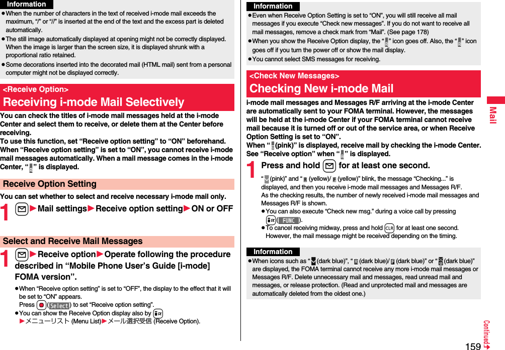 159MailYou can check the titles of i-mode mail messages held at the i-mode Center and select them to receive, or delete them at the Center before receiving.To use this function, set “Receive option setting” to “ON” beforehand.When “Receive option setting” is set to “ON”, you cannot receive i-mode mail messages automatically. When a mail message comes in the i-mode Center, “ ” is displayed.You can set whether to select and receive necessary i-mode mail only.1lMail settingsReceive option settingON or OFF1lReceive optionOperate following the procedure described in “Mobile Phone User’s Guide [i-mode] FOMA version”.pWhen “Receive option setting” is set to “OFF”, the display to the effect that it will be set to “ON” appears.Press Oo( ) to set “Receive option setting”.pYou can show the Receive Option display also by iメニューリスト (Menu List)メール選択受信 (Receive Option).pWhen the number of characters in the text of received i-mode mail exceeds the maximum, “/” or “//” is inserted at the end of the text and the excess part is deleted automatically.pThe still image automatically displayed at opening might not be correctly displayed. When the image is larger than the screen size, it is displayed shrunk with a proportional ratio retained.pSome decorations inserted into the decorated mail (HTML mail) sent from a personal computer might not be displayed correctly.&lt;Receive Option&gt;Receiving i-mode Mail SelectivelyReceive Option SettingInformationSelect and Receive Mail Messagesi-mode mail messages and Messages R/F arriving at the i-mode Center are automatically sent to your FOMA terminal. However, the messages will be held at the i-mode Center if your FOMA terminal cannot receive mail because it is turned off or out of the service area, or when Receive Option Setting is set to “ON”.When “ (pink)” is displayed, receive mail by checking the i-mode Center.See “Receive option” when “ ” is displayed.1Press and hold l for at least one second.“ (pink)” and “ (yellow)/ (yellow)” blink, the message “Checking...” is displayed, and then you receive i-mode mail messages and Messages R/F.As the checking results, the number of newly received i-mode mail messages and Messages R/F is shown.pYou can also execute “Check new msg.” during a voice call by pressing i().pTo cancel receiving midway, press and hold r for at least one second. However, the mail message might be received depending on the timing.InformationpEven when Receive Option Setting is set to “ON”, you will still receive all mail messages if you execute “Check new messages”. If you do not want to receive all mail messages, remove a check mark from “Mail”. (See page 178)pWhen you show the Receive Option display, the “ ” icon goes off. Also, the “ ” icon goes off if you turn the power off or show the mail display.pYou cannot select SMS messages for receiving.&lt;Check New Messages&gt;Checking New i-mode MailInformationpWhen icons such as “ (dark blue)”, “ (dark blue)/ (dark blue)” or “ (dark blue)” are displayed, the FOMA terminal cannot receive any more i-mode mail messages or Messages R/F. Delete unnecessary mail and messages, read unread mail and messages, or release protection. (Read and unprotected mail and messages are automatically deleted from the oldest one.)