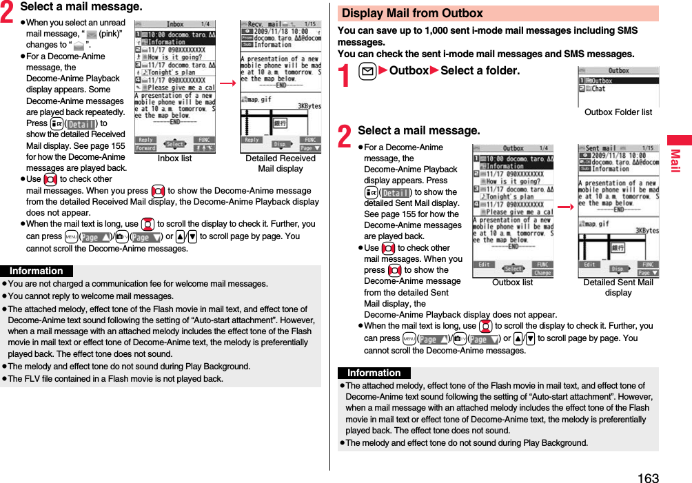 163Mail2Select a mail message.pWhen you select an unread mail message, “ (pink)” changes to “ ”.pFor a Decome-Anime message, the Decome-Anime Playback display appears. Some Decome-Anime messages are played back repeatedly. Press i( ) to show the detailed Received Mail display. See page 155 for how the Decome-Anime messages are played back.pUse No to check other mail messages. When you press No to show the Decome-Anime message from the detailed Received Mail display, the Decome-Anime Playback display does not appear.pWhen the mail text is long, use Bo to scroll the display to check it. Further, you can press m()/c() or &lt;/&gt; to scroll page by page. You cannot scroll the Decome-Anime messages.Inbox list Detailed Received Mail displayInformationpYou are not charged a communication fee for welcome mail messages.pYou cannot reply to welcome mail messages.pThe attached melody, effect tone of the Flash movie in mail text, and effect tone of Decome-Anime text sound following the setting of “Auto-start attachment”. However, when a mail message with an attached melody includes the effect tone of the Flash movie in mail text or effect tone of Decome-Anime text, the melody is preferentially played back. The effect tone does not sound.pThe melody and effect tone do not sound during Play Background.pThe FLV file contained in a Flash movie is not played back.You can save up to 1,000 sent i-mode mail messages including SMS messages.You can check the sent i-mode mail messages and SMS messages.1lOutboxSelect a folder.2Select a mail message.pFor a Decome-Anime message, the Decome-Anime Playback display appears. Press i( ) to show the detailed Sent Mail display. See page 155 for how the Decome-Anime messages are played back.pUse No to check other mail messages. When you press No to show the Decome-Anime message from the detailed Sent Mail display, the Decome-Anime Playback display does not appear.pWhen the mail text is long, use Bo to scroll the display to check it. Further, you can press m()/c() or &lt;/&gt; to scroll page by page. You cannot scroll the Decome-Anime messages.Display Mail from OutboxOutbox Folder listOutbox list Detailed Sent Mail displayInformationpThe attached melody, effect tone of the Flash movie in mail text, and effect tone of Decome-Anime text sound following the setting of “Auto-start attachment”. However, when a mail message with an attached melody includes the effect tone of the Flash movie in mail text or effect tone of Decome-Anime text, the melody is preferentially played back. The effect tone does not sound.pThe melody and effect tone do not sound during Play Background.