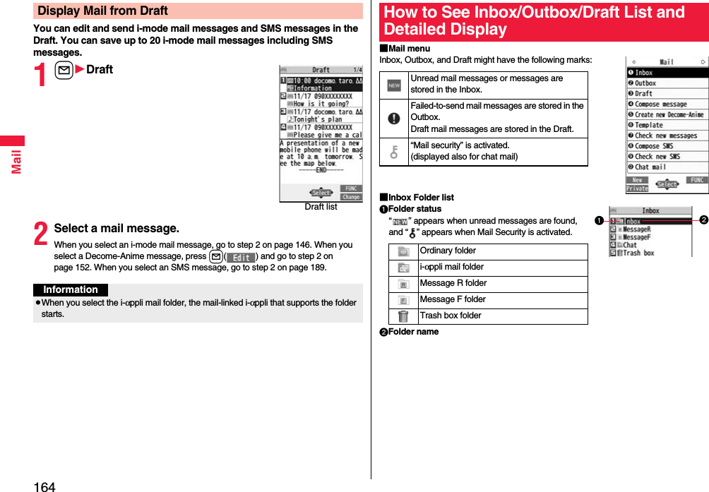 164MailYou can edit and send i-mode mail messages and SMS messages in the Draft. You can save up to 20 i-mode mail messages including SMS messages.1lDraft2Select a mail message.When you select an i-mode mail message, go to step 2 on page 146. When you select a Decome-Anime message, press l( ) and go to step 2 on page 152. When you select an SMS message, go to step 2 on page 189.Display Mail from DraftDraft listInformationpWhen you select the i-αppli mail folder, the mail-linked i-αppli that supports the folder starts.■Mail menuInbox, Outbox, and Draft might have the following marks:■Inbox Folder listFolder status“ ” appears when unread messages are found, and “ ” appears when Mail Security is activated.Folder nameHow to See Inbox/Outbox/Draft List and Detailed DisplayUnread mail messages or messages are stored in the Inbox.Failed-to-send mail messages are stored in the Outbox.Draft mail messages are stored in the Draft.“Mail security” is activated.(displayed also for chat mail)Ordinary folderi-αppli mail folderMessage R folderMessage F folderTrash box folder