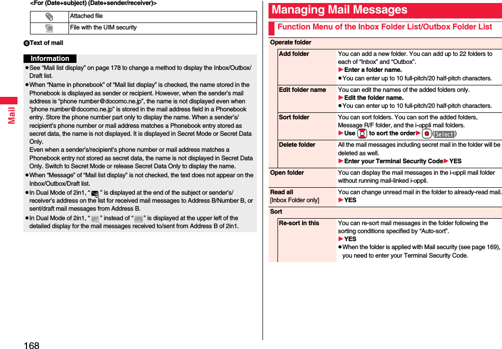 168Mail&lt;For (Date+subject) (Date+sender/receiver)&gt;Text of mailAttached fileFile with the UIM securityInformationpSee “Mail list display” on page 178 to change a method to display the Inbox/Outbox/Draft list.pWhen “Name in phonebook” of “Mail list display” is checked, the name stored in the Phonebook is displayed as sender or recipient. However, when the sender’s mail address is “phone number@docomo.ne.jp”, the name is not displayed even when “phone number@docomo.ne.jp” is stored in the mail address field in a Phonebook entry. Store the phone number part only to display the name. When a sender’s/recipient’s phone number or mail address matches a Phonebook entry stored as secret data, the name is not displayed. It is displayed in Secret Mode or Secret Data Only.Even when a sender’s/recipient’s phone number or mail address matches a Phonebook entry not stored as secret data, the name is not displayed in Secret Data Only. Switch to Secret Mode or release Secret Data Only to display the name.pWhen “Message” of “Mail list display” is not checked, the text does not appear on the Inbox/Outbox/Draft list.pIn Dual Mode of 2in1, “ ” is displayed at the end of the subject or sender’s/receiver’s address on the list for received mail messages to Address B/Number B, or sent/draft mail messages from Address B.pIn Dual Mode of 2in1, “ ” instead of “ ” is displayed at the upper left of the detailed display for the mail messages received to/sent from Address B of 2in1.Managing Mail MessagesFunction Menu of the Inbox Folder List/Outbox Folder ListOperate folderAdd folder You can add a new folder. You can add up to 22 folders to each of “Inbox” and “Outbox”.Enter a folder name.pYou can enter up to 10 full-pitch/20 half-pitch characters.Edit folder name You can edit the names of the added folders only.Edit the folder name.pYou can enter up to 10 full-pitch/20 half-pitch characters.Sort folder You can sort folders. You can sort the added folders, Message R/F folder, and the i-αppli mail folders.Use Bo to sort the orderOo()Delete folder All the mail messages including secret mail in the folder will be deleted as well.Enter your Terminal Security CodeYESOpen folder You can display the mail messages in the i-αppli mail folder without running mail-linked i-αppli.Read all[Inbox Folder only]You can change unread mail in the folder to already-read mail.YESSortRe-sort in this You can re-sort mail messages in the folder following the sorting conditions specified by “Auto-sort”.YESpWhen the folder is applied with Mail security (see page 169), you need to enter your Terminal Security Code.