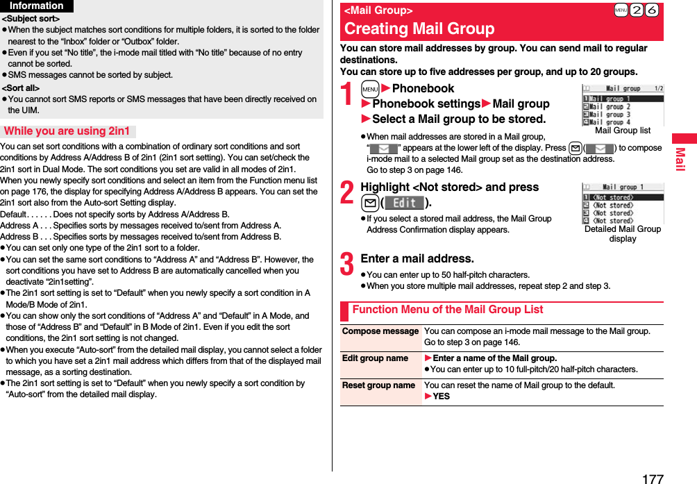 177MailYou can set sort conditions with a combination of ordinary sort conditions and sort conditions by Address A/Address B of 2in1 (2in1 sort setting). You can set/check the 2in1 sort in Dual Mode. The sort conditions you set are valid in all modes of 2in1. When you newly specify sort conditions and select an item from the Function menu list on page 176, the display for specifying Address A/Address B appears. You can set the 2in1 sort also from the Auto-sort Setting display.Default. . . . . . Does not specify sorts by Address A/Address B.Address A . . . Specifies sorts by messages received to/sent from Address A.Address B . . . Specifies sorts by messages received to/sent from Address B.pYou can set only one type of the 2in1 sort to a folder.pYou can set the same sort conditions to “Address A” and “Address B”. However, the sort conditions you have set to Address B are automatically cancelled when you deactivate “2in1setting”.pThe 2in1 sort setting is set to “Default” when you newly specify a sort condition in A Mode/B Mode of 2in1.pYou can show only the sort conditions of “Address A” and “Default” in A Mode, and those of “Address B” and “Default” in B Mode of 2in1. Even if you edit the sort conditions, the 2in1 sort setting is not changed.pWhen you execute “Auto-sort” from the detailed mail display, you cannot select a folder to which you have set a 2in1 mail address which differs from that of the displayed mail message, as a sorting destination.pThe 2in1 sort setting is set to “Default” when you newly specify a sort condition by “Auto-sort” from the detailed mail display.&lt;Subject sort&gt;pWhen the subject matches sort conditions for multiple folders, it is sorted to the folder nearest to the “Inbox” folder or “Outbox” folder.pEven if you set “No title”, the i-mode mail titled with “No title” because of no entry cannot be sorted.pSMS messages cannot be sorted by subject.&lt;Sort all&gt;pYou cannot sort SMS reports or SMS messages that have been directly received on the UIM.While you are using 2in1InformationYou can store mail addresses by group. You can send mail to regular destinations.You can store up to five addresses per group, and up to 20 groups.1mPhonebookPhonebook settingsMail groupSelect a Mail group to be stored.pWhen mail addresses are stored in a Mail group, “ ” appears at the lower left of the display. Press l( ) to compose i-mode mail to a selected Mail group set as the destination address.Go to step 3 on page 146.2Highlight &lt;Not stored&gt; and pressl().pIf you select a stored mail address, the Mail Group Address Confirmation display appears.3Enter a mail address.pYou can enter up to 50 half-pitch characters.pWhen you store multiple mail addresses, repeat step 2 and step 3.+m-2-6 &lt;Mail Group&gt;Creating Mail GroupMail Group listDetailed Mail Group displayFunction Menu of the Mail Group ListCompose message You can compose an i-mode mail message to the Mail group.Go to step 3 on page 146.Edit group name Enter a name of the Mail group.pYou can enter up to 10 full-pitch/20 half-pitch characters.Reset group name You can reset the name of Mail group to the default.YES