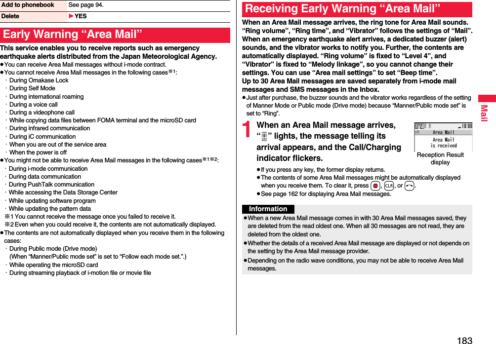 183MailThis service enables you to receive reports such as emergency earthquake alerts distributed from the Japan Meteorological Agency.pYou can receive Area Mail messages without i-mode contract.pYou cannot receive Area Mail messages in the following cases※1:・During Omakase Lock・During Self Mode・During international roaming・During a voice call・During a videophone call・While copying data files between FOMA terminal and the microSD card・During infrared communication・During iC communication・When you are out of the service area・When the power is offpYou might not be able to receive Area Mail messages in the following cases※1※2:・During i-mode communication・During data communication・During PushTalk communication・While accessing the Data Storage Center・While updating software program・While updating the pattern data※1 You cannot receive the message once you failed to receive it.※2 Even when you could receive it, the contents are not automatically displayed.pThe contents are not automatically displayed when you receive them in the following cases:・During Public mode (Drive mode)(When “Manner/Public mode set” is set to “Follow each mode set.”.)・While operating the microSD card・During streaming playback of i-motion file or movie fileAdd to phonebook See page 94.Delete YESEarly Warning “Area Mail”When an Area Mail message arrives, the ring tone for Area Mail sounds. “Ring volume”, “Ring time”, and “Vibrator” follows the settings of “Mail”.When an emergency earthquake alert arrives, a dedicated buzzer (alert) sounds, and the vibrator works to notify you. Further, the contents are automatically displayed. “Ring volume” is fixed to “Level 4”, and “Vibrator” is fixed to “Melody linkage”, so you cannot change their settings. You can use “Area mail settings” to set “Beep time”.Up to 30 Area Mail messages are saved separately from i-mode mail messages and SMS messages in the Inbox.pJust after purchase, the buzzer sounds and the vibrator works regardless of the setting of Manner Mode or Public mode (Drive mode) because “Manner/Public mode set” is set to “Ring”.1When an Area Mail message arrives, “ ” lights, the message telling its arrival appears, and the Call/Charging indicator flickers.pIf you press any key, the former display returns. pThe contents of some Area Mail messages might be automatically displayed when you receive them. To clear it, press Oo, r, or h.pSee page 162 for displaying Area Mail messages.Receiving Early Warning “Area Mail”Reception Result displayInformationpWhen a new Area Mail message comes in with 30 Area Mail messages saved, they are deleted from the read oldest one. When all 30 messages are not read, they are deleted from the oldest one.pWhether the details of a received Area Mail message are displayed or not depends on the setting by the Area Mail message provider.pDepending on the radio wave conditions, you may not be able to receive Area Mail messages.