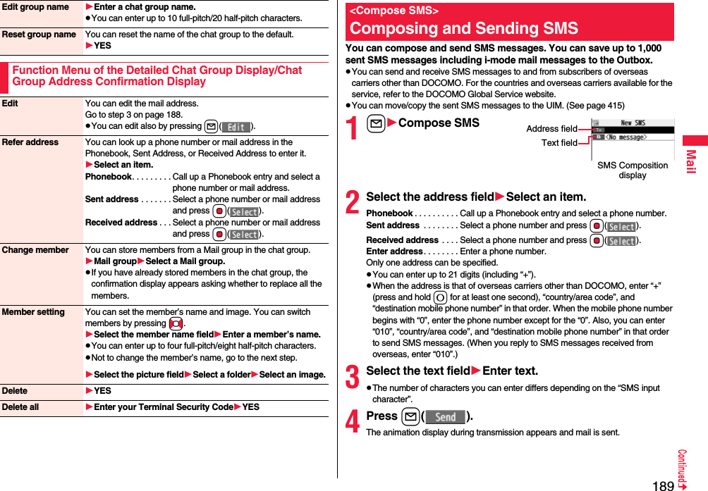 189MailEdit group name Enter a chat group name.pYou can enter up to 10 full-pitch/20 half-pitch characters.Reset group name You can reset the name of the chat group to the default.YESFunction Menu of the Detailed Chat Group Display/Chat Group Address Confirmation DisplayEdit You can edit the mail address.Go to step 3 on page 188.pYou can edit also by pressing l().Refer address You can look up a phone number or mail address in the Phonebook, Sent Address, or Received Address to enter it. Select an item.Phonebook. . . . . . . . . Call up a Phonebook entry and select a phone number or mail address.Sent address . . . . . . . Select a phone number or mail address and press Oo().Received address . . . Select a phone number or mail address and press Oo().Change member You can store members from a Mail group in the chat group.Mail groupSelect a Mail group.pIf you have already stored members in the chat group, the confirmation display appears asking whether to replace all the members.Member setting You can set the member’s name and image. You can switch members by pressing No.Select the member name fieldEnter a member’s name.pYou can enter up to four full-pitch/eight half-pitch characters.pNot to change the member’s name, go to the next step.Select the picture fieldSelect a folderSelect an image.Delete YESDelete all Enter your Terminal Security CodeYESYou can compose and send SMS messages. You can save up to 1,000 sent SMS messages including i-mode mail messages to the Outbox.pYou can send and receive SMS messages to and from subscribers of overseas carriers other than DOCOMO. For the countries and overseas carriers available for the service, refer to the DOCOMO Global Service website.pYou can move/copy the sent SMS messages to the UIM. (See page 415)1lCompose SMS2Select the address fieldSelect an item.Phonebook . . . . . . . . . . Call up a Phonebook entry and select a phone number.Sent address  . . . . . . . . Select a phone number and press Oo().Received address . . . . Select a phone number and press Oo().Enter address. . . . . . . . Enter a phone number.Only one address can be specified.pYou can enter up to 21 digits (including “+”).pWhen the address is that of overseas carriers other than DOCOMO, enter “+” (press and hold 0 for at least one second), “country/area code”, and “destination mobile phone number” in that order. When the mobile phone number begins with “0”, enter the phone number except for the “0”. Also, you can enter “010”, “country/area code”, and “destination mobile phone number” in that order to send SMS messages. (When you reply to SMS messages received from overseas, enter “010”.)3Select the text fieldEnter text.pThe number of characters you can enter differs depending on the “SMS input character”.4Press l().The animation display during transmission appears and mail is sent.&lt;Compose SMS&gt;Composing and Sending SMSSMS Composition displayAddress fieldText field