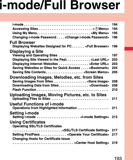 193i-mode/Full Browseri-mode . . . . . . . . . . . . . . . . . . . . . . . . . . . . . . . . . . . . . . . . . . . . . .  194Accessing Sites . . . . . . . . . . . . . . . . . . . . . . . . . . . . . &lt;iMenu&gt; 194Using My Menu. . . . . . . . . . . . . . . . . . . . . . . . . . . . .  &lt;My Menu&gt; 195Changing i-mode Password . . . . &lt;Change i-mode Password&gt; 196Full BrowserDisplaying Websites Designed for PC . . . . . . . &lt;Full Browser&gt; 196Displaying a SiteViewing and Operating Sites  . . . . . . . . . . . . . . . . . . . . . . . . . . .  197Displaying Site Viewed in the Past. . . . . . . . . . . . . &lt;Last URL&gt; 203Displaying Internet Websites  . . . . . . . . . . . . . . . . &lt;Enter URL&gt; 203Saving Websites or Sites for Quick Access  . . . . &lt;Bookmark&gt; 204Saving Site Contents . . . . . . . . . . . . . . . . . . . .  &lt;Screen Memo&gt; 205Downloading Images, Melodies, etc. from SitesSaving Images from Sites . . . . . . . . . . . . . . . . . . &lt;Save Image&gt; 208Downloading Data from Sites . . . . . . . . . . . . . . . .  &lt;Download&gt; 208Flash Function . . . . . . . . . . . . . . . . . . . . . . . . . . . . . . . . . . . . . . .  210Uploading Images, Moving Pictures, etc. to SitesUploading Files to Sites  . . . . . . . . . . . . . . . . . . . . . . . . . . . . . . .  211Useful Functions of i-modeOperations from Highlighted Information . . . . . . . . . . . . . . . . .  211Setting i-modeSetting i-mode  . . . . . . . . . . . . . . . . . . . . . . .  &lt;i-mode Settings&gt; 213Using CertificatesOperating SSL/TLS Certificates. . . . . . . . . . . . . . . . . . . . . . . . . . .&lt;SSL/TLS Certificate Setting&gt; 217Setting FirstPass . . . . . . . . . . . . . .  &lt;Operate Your Certificate&gt; 217Changing Hosts for Certificate Issue. . . . . . . . . . . . . . . . . . . . . . . . . . . . . . . . . &lt;Center Host Setting&gt; 219