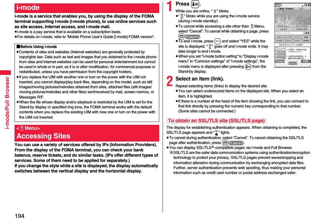 194i-mode/Full Browseri-mode is a service that enables you, by using the display of the FOMA terminal supporting i-mode (i-mode phone), to use online services such as site access, Internet access, and i-mode mail.pi-mode is a pay service that is available on a subscription basis.pFor details on i-mode, refer to “Mobile Phone User’s Guide [i-mode] FOMA version”.You can use a variety of services offered by IPs (Information Providers). From the display of the FOMA terminal, you can check your bank balance, reserve tickets, and do similar tasks. (IPs offer different types of services. Some of them need to be applied for separately.)If you change the style while a site is displayed, the display automatically switches between the vertical display and the horizontal display.i-mode■Before Using i-modepContents of sites and websites (Internet websites) are generally protected by copyrights law. Data such as text and images that you obtained to the i-mode phone from sites and Internet websites can be used for personal entertainment but cannot be used in whole or in part, as it is or after modification, for commercial purposes or redistributed, unless you have permission from the copyright holders.pIf you replace the UIM with another one or turn on the power with the UIM not inserted, you cannot display/play back files, depending on the model, such as still images/moving pictures/melodies obtained from sites, attached files (still images/moving pictures/melodies and other files) sent/received by mail, screen memos, or Messages R/F.pWhen the file whose display and/or playback is restricted by the UIM is set for the Stand-by display or specified ring tone, the FOMA terminal works with the default contents when you replace the existing UIM with new one or turn on the power with the UIM not inserted.&lt;iMenu&gt;Accessing Sites1Press i.While you are online, “ ” blinks.p“ ” blinks while you are using the i-mode service (during i-mode standby).pTo cancel while accessing a site other than iMenu, select “Cancel”. To cancel while obtaining a page, press l().pTo end i-mode, press hand select “YES” while the site is displayed. “ ” goes off and i-mode ends. It may take longer to end i-mode.pWhen you set “i-mode button setting” to “Display i-mode menu” in “Common settings” of “i-mode settings”, the i-mode menu is displayed after pressing i from the Stand-by display.2Select an item (link).Repeat selecting items (links) to display the desired site.pYou can select underscored items on the displayed site. When you select an item, it is highlighted.pIf there is a number at the head of the item showing the link, you can connect to that link directly by pressing the numeric key corresponding to that number. (Some sites cannot be connected.)The display for establishing authentication appears. When obtaining is completed, the SSL/TLS page appears and “ ” lights.pTo cancel during authentication, select “Cancel”. To cancel obtaining the SSL/TLS page after authentication, press l().pYou can display SSL/TLS※-compatible pages via i-mode and Full Browser.※SSL/TLS are the safer data communication systems using authentication/encryption technology to protect your privacy. SSL/TLS pages prevent eavesdropping and information alteration during communication by exchanging encrypted data files. Further, server authentication prevents web spoofing, thus making your personal information such as credit card number or postal address exchanged safer.To obtain an SSL/TLS site (SSL/TLS page)