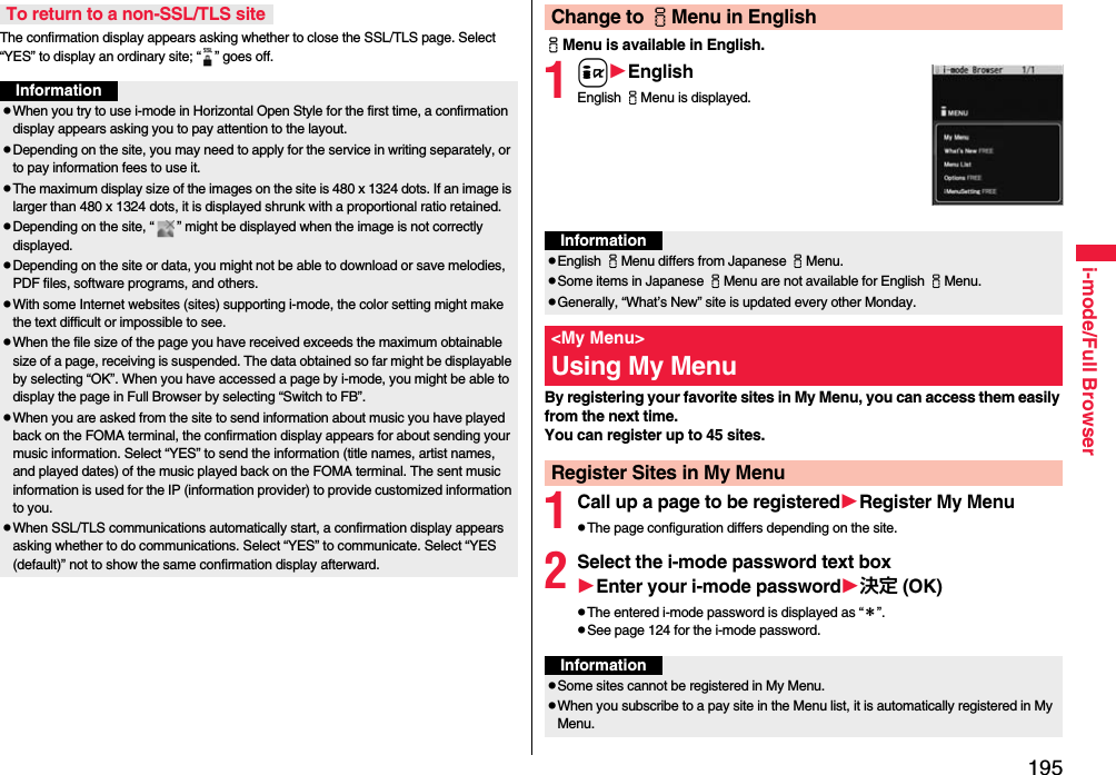 195i-mode/Full BrowserThe confirmation display appears asking whether to close the SSL/TLS page. Select “YES” to display an ordinary site; “ ” goes off.To return to a non-SSL/TLS siteInformationpWhen you try to use i-mode in Horizontal Open Style for the first time, a confirmation display appears asking you to pay attention to the layout.pDepending on the site, you may need to apply for the service in writing separately, or to pay information fees to use it.pThe maximum display size of the images on the site is 480 x 1324 dots. If an image is larger than 480 x 1324 dots, it is displayed shrunk with a proportional ratio retained.pDepending on the site, “ ” might be displayed when the image is not correctly displayed.pDepending on the site or data, you might not be able to download or save melodies, PDF files, software programs, and others.pWith some Internet websites (sites) supporting i-mode, the color setting might make the text difficult or impossible to see.pWhen the file size of the page you have received exceeds the maximum obtainable size of a page, receiving is suspended. The data obtained so far might be displayable by selecting “OK”. When you have accessed a page by i-mode, you might be able to display the page in Full Browser by selecting “Switch to FB”.pWhen you are asked from the site to send information about music you have played back on the FOMA terminal, the confirmation display appears for about sending your music information. Select “YES” to send the information (title names, artist names, and played dates) of the music played back on the FOMA terminal. The sent music information is used for the IP (information provider) to provide customized information to you.pWhen SSL/TLS communications automatically start, a confirmation display appears asking whether to do communications. Select “YES” to communicate. Select “YES (default)” not to show the same confirmation display afterward.iMenu is available in English.1iEnglishEnglish iMenu is displayed.By registering your favorite sites in My Menu, you can access them easily from the next time.You can register up to 45 sites.1Call up a page to be registeredRegister My MenupThe page configuration differs depending on the site.2Select the i-mode password text boxEnter your i-mode password決定 (OK)pThe entered i-mode password is displayed as “＊”.pSee page 124 for the i-mode password.Change to iMenu in EnglishInformationpEnglish iMenu differs from Japanese iMenu.pSome items in Japanese iMenu are not available for English iMenu.pGenerally, “What’s New” site is updated every other Monday.&lt;My Menu&gt;Using My MenuRegister Sites in My MenuInformationpSome sites cannot be registered in My Menu.pWhen you subscribe to a pay site in the Menu list, it is automatically registered in My Menu.