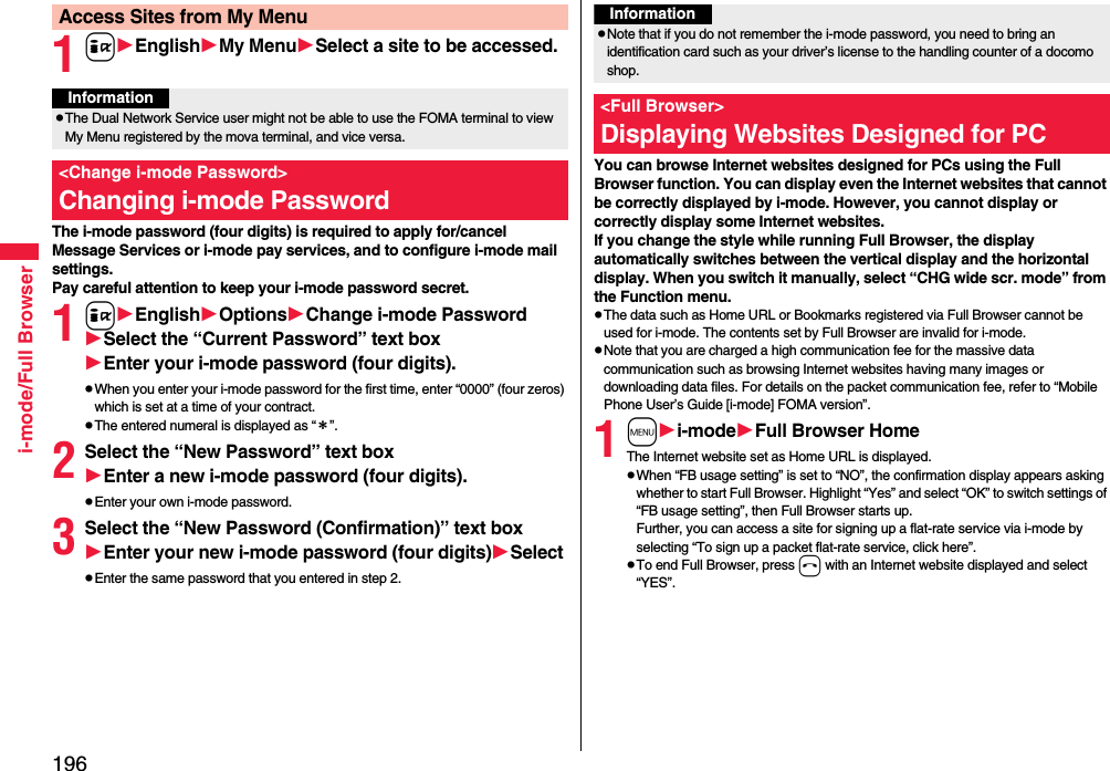 196i-mode/Full Browser1iEnglishMy MenuSelect a site to be accessed.The i-mode password (four digits) is required to apply for/cancel Message Services or i-mode pay services, and to configure i-mode mail settings.Pay careful attention to keep your i-mode password secret.1iEnglishOptionsChange i-mode PasswordSelect the “Current Password” text boxEnter your i-mode password (four digits).pWhen you enter your i-mode password for the first time, enter “0000” (four zeros) which is set at a time of your contract.pThe entered numeral is displayed as “＊”.2Select the “New Password” text boxEnter a new i-mode password (four digits).pEnter your own i-mode password.3Select the “New Password (Confirmation)” text boxEnter your new i-mode password (four digits)SelectpEnter the same password that you entered in step 2.Access Sites from My MenuInformationpThe Dual Network Service user might not be able to use the FOMA terminal to view My Menu registered by the mova terminal, and vice versa.&lt;Change i-mode Password&gt;Changing i-mode Password You can browse Internet websites designed for PCs using the Full Browser function. You can display even the Internet websites that cannot be correctly displayed by i-mode. However, you cannot display or correctly display some Internet websites.If you change the style while running Full Browser, the display automatically switches between the vertical display and the horizontal display. When you switch it manually, select “CHG wide scr. mode” from the Function menu.pThe data such as Home URL or Bookmarks registered via Full Browser cannot be used for i-mode. The contents set by Full Browser are invalid for i-mode.pNote that you are charged a high communication fee for the massive data communication such as browsing Internet websites having many images or downloading data files. For details on the packet communication fee, refer to “Mobile Phone User’s Guide [i-mode] FOMA version”.1mi-modeFull Browser HomeThe Internet website set as Home URL is displayed.pWhen “FB usage setting” is set to “NO”, the confirmation display appears asking whether to start Full Browser. Highlight “Yes” and select “OK” to switch settings of “FB usage setting”, then Full Browser starts up.Further, you can access a site for signing up a flat-rate service via i-mode by selecting “To sign up a packet flat-rate service, click here”. pTo end Full Browser, press h with an Internet website displayed and select “YES”.InformationpNote that if you do not remember the i-mode password, you need to bring an identification card such as your driver’s license to the handling counter of a docomo shop.&lt;Full Browser&gt;Displaying Websites Designed for PC