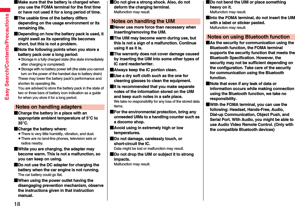 18Easy Search/Contents/Precautions■Make sure that the battery is charged when you use the FOMA terminal for the first time or have not used it for a long period of time.■The usable time of the battery differs depending on the usage environment or its remaining life.■Depending on how the battery pack is used, it might swell as its operating life becomes short, but this is not a problem.■Note the following points when you store a battery pack over a long period:pStorage in a fully charged state (the state immediately after charging is completed)pStorage with no battery power left (the state you cannot turn on the power of the handset due to battery drain)These may lower the battery pack’s performance and shorten its operating life.You are advised to store the battery pack in the state of two or three bars of battery icon indication as a guide for when you store it for a long period.■Charge the battery in a place with an appropriate ambient temperature of 5°C to 35°C.■Charge the battery where:pThere is very little humidity, vibration, and dust.pThere are no land-line phones, television sets or radios nearby.■While you are charging, the adapter may become warm. This is not a malfunction, so you can keep on using.■Do not use the DC adapter for charging the battery when the car engine is not running.The car battery could go flat.■When using the power outlet having the disengaging prevention mechanism, observe the instructions given in that instruction manual.Notes on handling adapters■Do not give a strong shock. Also, do not deform the charging terminal.Malfunction may result.■Never use more force than necessary when inserting/removing the UIM.■The UIM may become warm during use, but this is not a sign of a malfunction. Continue using it as it is.■The warranty does not cover damage caused by inserting the UIM into some other types of IC card reader/writer.■Always keep the IC portion clean.■Use a dry soft cloth such as the one for cleaning glasses to clean the equipment.■It is recommended that you make separate notes of the information stored on the UIM and keep such notes in a safe place.We take no responsibility for any loss of the stored data items.■For the environmental protection, bring any unneeded UIMs to a handling counter such as a docomo shop.■Avoid using in extremely high or low temperatures.■Do not damage, carelessly touch, or short-circuit the IC.Data might be lost or malfunction may result.■Do not drop the UIM or subject it to strong impacts.Malfunction may result.Notes on handling the UIM■Do not bend the UIM or place something heavy on it.Malfunction may result.■Into the FOMA terminal, do not insert the UIM with a label or sticker pasted.Malfunction may result.■As the security for communication using the Bluetooth function, the FOMA terminal supports the security function that meets the Bluetooth Specification. However, the security may not be sufficient depending on the configuration. Take care of the security for communication using the Bluetooth function.■Note that even if any leak of data or information occurs while making connection using the Bluetooth function, we take no responsibility.■With the FOMA terminal, you can use the following: Headset, Hands-Free, Audio, Dial-up Communication, Object Push, and Serial Port. With Audio, you might be able to use Audio Video Remote Control. (Only with the compatible Bluetooth devices)Notes on using Bluetooth function
