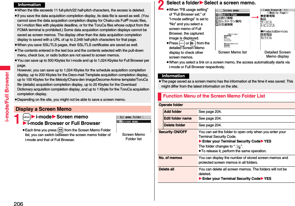 206i-mode/Full Browser1mi-modeScreen memoi-mode Browser or Full BrowserpEach time you press l from the Screen Memo Folder list, you can switch between the screen memo folder of i-mode and that of Full Browser.InformationpWhen the title exceeds 11 full-pitch/22 half-pitch characters, the excess is deleted.pIf you save the data acquisition completion display, its data file is saved as well. (You cannot save the data acquisition completion display for Chaku-uta Full® music files, for i-motion files with playable deadline, or for the ToruCa files whose output from the FOMA terminal is prohibited.) Some data acquisition completion displays cannot be saved as screen memos. The display other than the data acquisition completion display is saved with a URL of up to 2,048 half-pitch characters for that page.pWhen you save SSL/TLS pages, their SSL/TLS certificates are saved as well.pThe contents entered in the text box and the contents selected with the pull-down menu, check box, or radio button are not saved to screen memos.pYou can save up to 500 Kbytes for i-mode and up to 1,024 Kbytes for Full Browser per page.However, you can save up to 1,024 Kbytes for the schedule acquisition completion display, up to 200 Kbytes for the Deco-mail Template acquisition completion display, up to 100 Kbytes for the Melody/Chara-den image/Decome-Anime template/ToruCa file (details) acquisition completion display, up to 20 Kbytes for the Download Dictionary acquisition completion display, and up to 1 Kbyte for the ToruCa acquisition completion display.pDepending on the site, you might not be able to save a screen memo.Display a Screen MemoScreen Memo Folder list2Select a folderSelect a screen memo.pWhen “FB usage setting” of “Full Browser set.” of “i-mode settings” is set to “No” and you select a screen memo of Full Browser, the captured image is displayed.pPress m or c from the detailed Screen Memo display to check other screen memos.pWhen you select a link on a screen memo, the access automatically starts via i-mode or Full Browser respectively.Screen Memo list Detailed Screen Memo displayInformationpThe page saved as a screen memo has the information at the time it was saved. This might differ from the latest information on the site.Function Menu of the Screen Memo Folder ListOperate folderAdd folder See page 204.Edit folder name See page 204.Delete folder See page 204.Security ON/OFF You can set the folder to open only when you enter your Terminal Security Code.Enter your Terminal Security CodeYESThe folder changes to “ ”.pTo release it, perform the same operation.No. of memos You can display the number of stored screen memos and protected screen memos in all folders.Delete all You can delete all screen memos. The folders will not be deleted.Enter your Terminal Security CodeYES