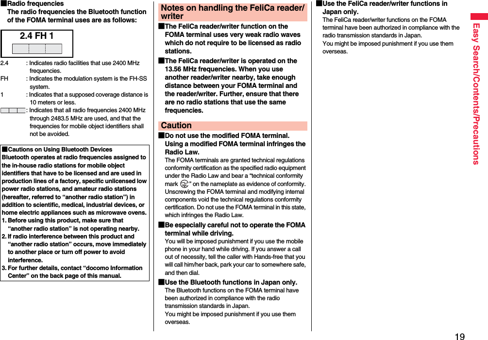 19Easy Search/Contents/Precautions■Radio frequenciesThe radio frequencies the Bluetooth function of the FOMA terminal uses are as follows:■Cautions on Using Bluetooth DevicesBluetooth operates at radio frequencies assigned to the in-house radio stations for mobile object identifiers that have to be licensed and are used in production lines of a factory, specific unlicensed low power radio stations, and amateur radio stations (hereafter, referred to “another radio station”) in addition to scientific, medical, industrial devices, or home electric appliances such as microwave ovens.1. Before using this product, make sure that “another radio station” is not operating nearby.2. If radio interference between this product and “another radio station” occurs, move immediately to another place or turn off power to avoid interference.3. For further details, contact “docomo Information Center” on the back page of this manual.2.4 FH 12.4 : Indicates radio facilities that use 2400 MHz frequencies.FH : Indicates the modulation system is the FH-SS system.1 : Indicates that a supposed coverage distance is 10 meters or less.: Indicates that all radio frequencies 2400 MHz through 2483.5 MHz are used, and that the frequencies for mobile object identifiers shall not be avoided.■The FeliCa reader/writer function on the FOMA terminal uses very weak radio waves which do not require to be licensed as radio stations.■The FeliCa reader/writer is operated on the 13.56 MHz frequencies. When you use another reader/writer nearby, take enough distance between your FOMA terminal and the reader/writer. Further, ensure that there are no radio stations that use the same frequencies.■Do not use the modified FOMA terminal. Using a modified FOMA terminal infringes the Radio Law.The FOMA terminals are granted technical regulations conformity certification as the specified radio equipment under the Radio Law and bear a “technical conformity mark  ” on the nameplate as evidence of conformity. Unscrewing the FOMA terminal and modifying internal components void the technical regulations conformity certification. Do not use the FOMA terminal in this state, which infringes the Radio Law.■Be especially careful not to operate the FOMA terminal while driving.You will be imposed punishment if you use the mobile phone in your hand while driving. If you answer a call out of necessity, tell the caller with Hands-free that you will call him/her back, park your car to somewhere safe, and then dial.■Use the Bluetooth functions in Japan only.The Bluetooth functions on the FOMA terminal have been authorized in compliance with the radio transmission standards in Japan.You might be imposed punishment if you use them overseas.Notes on handling the FeliCa reader/writerCaution■Use the FeliCa reader/writer functions in Japan only.The FeliCa reader/writer functions on the FOMA terminal have been authorized in compliance with the radio transmission standards in Japan.You might be imposed punishment if you use them overseas.