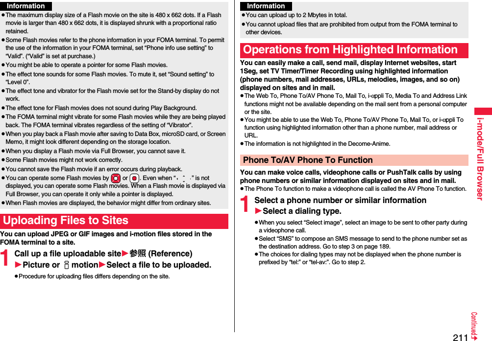 211i-mode/Full BrowserYou can upload JPEG or GIF images and i-motion files stored in the FOMA terminal to a site.1Call up a file uploadable site参照 (Reference)Picture or imotionSelect a file to be uploaded.pProcedure for uploading files differs depending on the site.InformationpThe maximum display size of a Flash movie on the site is 480 x 662 dots. If a Flash movie is larger than 480 x 662 dots, it is displayed shrunk with a proportional ratio retained.pSome Flash movies refer to the phone information in your FOMA terminal. To permit the use of the information in your FOMA terminal, set “Phone info use setting” to “Valid”. (“Valid” is set at purchase.)pYou might be able to operate a pointer for some Flash movies.pThe effect tone sounds for some Flash movies. To mute it, set “Sound setting” to “Level 0”.pThe effect tone and vibrator for the Flash movie set for the Stand-by display do not work.pThe effect tone for Flash movies does not sound during Play Background.pThe FOMA terminal might vibrate for some Flash movies while they are being played back. The FOMA terminal vibrates regardless of the setting of “Vibrator”.pWhen you play back a Flash movie after saving to Data Box, microSD card, or Screen Memo, it might look different depending on the storage location.pWhen you display a Flash movie via Full Browser, you cannot save it.pSome Flash movies might not work correctly.pYou cannot save the Flash movie if an error occurs during playback.pYou can operate some Flash movies by *Mo or *Oo. Even when “ ” is not displayed, you can operate some Flash movies. When a Flash movie is displayed via Full Browser, you can operate it only while a pointer is displayed.pWhen Flash movies are displayed, the behavior might differ from ordinary sites.Uploading Files to SitesYou can easily make a call, send mail, display Internet websites, start 1Seg, set TV Timer/Timer Recording using highlighted information (phone numbers, mail addresses, URLs, melodies, images, and so on) displayed on sites and in mail.pThe Web To, Phone To/AV Phone To, Mail To, i-αppli To, Media To and Address Link functions might not be available depending on the mail sent from a personal computer or the site.pYou might be able to use the Web To, Phone To/AV Phone To, Mail To, or i-αppli To function using highlighted information other than a phone number, mail address or URL.pThe information is not highlighted in the Decome-Anime.You can make voice calls, videophone calls or PushTalk calls by using phone numbers or similar information displayed on sites and in mail.pThe Phone To function to make a videophone call is called the AV Phone To function.1Select a phone number or similar informationSelect a dialing type.pWhen you select “Select image”, select an image to be sent to other party during a videophone call.pSelect “SMS” to compose an SMS message to send to the phone number set as the destination address. Go to step 3 on page 189.pThe choices for dialing types may not be displayed when the phone number is prefixed by “tel:” or “tel-av:”. Go to step 2.InformationpYou can upload up to 2 Mbytes in total.pYou cannot upload files that are prohibited from output from the FOMA terminal to other devices.Operations from Highlighted InformationPhone To/AV Phone To Function