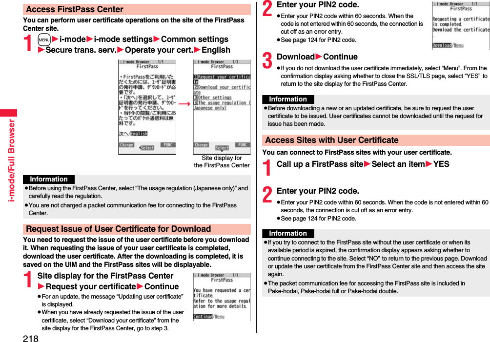 218i-mode/Full BrowserYou can perform user certificate operations on the site of the FirstPass Center site.1mi-modei-mode settingsCommon settingsSecure trans. serv.Operate your cert.EnglishYou need to request the issue of the user certificate before you download it. When requesting the issue of your user certificate is completed, download the user certificate. After the downloading is completed, it is saved on the UIM and the FirstPass sites will be displayable.1Site display for the FirstPass CenterRequest your certificateContinuepFor an update, the message “Updating user certificate” is displayed.pWhen you have already requested the issue of the user certificate, select “Download your certificate” from the site display for the FirstPass Center, go to step 3.Access FirstPass CenterSite display forthe FirstPass CenterInformationpBefore using the FirstPass Center, select “The usage regulation (Japanese only)” and carefully read the regulation.pYou are not charged a packet communication fee for connecting to the FirstPass Center.Request Issue of User Certificate for Download2Enter your PIN2 code.pEnter your PIN2 code within 60 seconds. When the code is not entered within 60 seconds, the connection is cut off as an error entry.pSee page 124 for PIN2 code.3DownloadContinuepIf you do not download the user certificate immediately, select “Menu”. From the confirmation display asking whether to close the SSL/TLS page, select “YES”to return to the site display for the FirstPass Center.You can connect to FirstPass sites with your user certificate.1Call up a FirstPass siteSelect an itemYES2Enter your PIN2 code.pEnter your PIN2 code within 60 seconds. When the code is not entered within 60 seconds, the connection is cut off as an error entry. pSee page 124 for PIN2 code.InformationpBefore downloading a new or an updated certificate, be sure to request the user certificate to be issued. User certificates cannot be downloaded until the request for issue has been made.Access Sites with User CertificateInformationpIf you try to connect to the FirstPass site without the user certificate or when its available period is expired, the confirmation display appears asking whether to continue connecting to the site. Select “NO”to return to the previous page. Download or update the user certificate from the FirstPass Center site and then access the site again.pThe packet communication fee for accessing the FirstPass site is included in Pake-hodai, Pake-hodai full or Pake-hodai double.