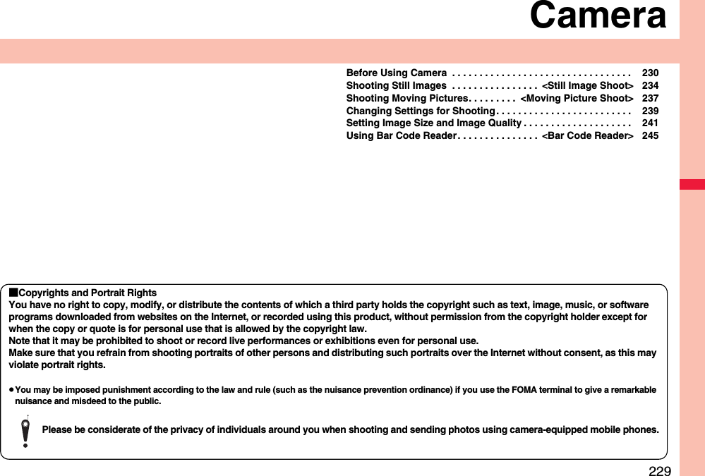 229CameraBefore Using Camera  . . . . . . . . . . . . . . . . . . . . . . . . . . . . . . . . .  230Shooting Still Images  . . . . . . . . . . . . . . . .  &lt;Still Image Shoot&gt; 234Shooting Moving Pictures. . . . . . . . .  &lt;Moving Picture Shoot&gt; 237Changing Settings for Shooting . . . . . . . . . . . . . . . . . . . . . . . . .  239Setting Image Size and Image Quality . . . . . . . . . . . . . . . . . . . .  241Using Bar Code Reader. . . . . . . . . . . . . . .  &lt;Bar Code Reader&gt; 245■Copyrights and Portrait RightsYou have no right to copy, modify, or distribute the contents of which a third party holds the copyright such as text, image, music, or software programs downloaded from websites on the Internet, or recorded using this product, without permission from the copyright holder except for when the copy or quote is for personal use that is allowed by the copyright law.Note that it may be prohibited to shoot or record live performances or exhibitions even for personal use.Make sure that you refrain from shooting portraits of other persons and distributing such portraits over the Internet without consent, as this may violate portrait rights.pYou may be imposed punishment according to the law and rule (such as the nuisance prevention ordinance) if you use the FOMA terminal to give a remarkable nuisance and misdeed to the public.Please be considerate of the privacy of individuals around you when shooting and sending photos using camera-equipped mobile phones.