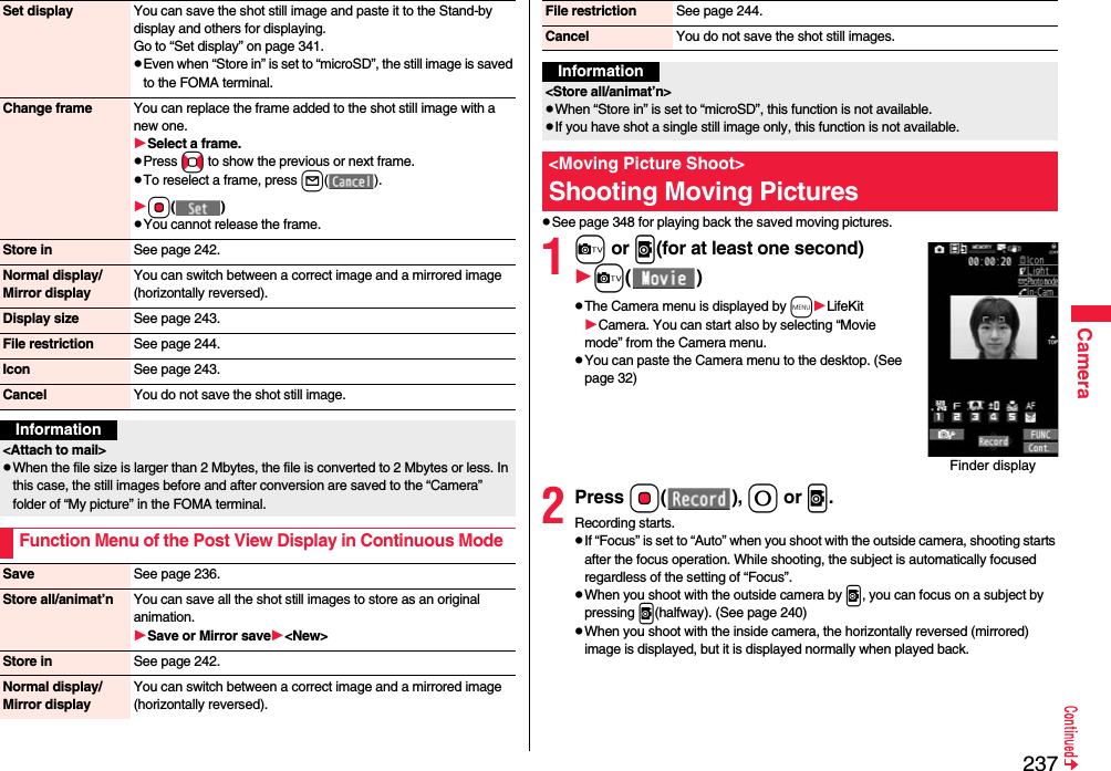 237CameraSet display You can save the shot still image and paste it to the Stand-by display and others for displaying.Go to “Set display” on page 341.pEven when “Store in” is set to “microSD”, the still image is saved to the FOMA terminal.Change frame You can replace the frame added to the shot still image with a new one.Select a frame.pPress No to show the previous or next frame.pTo reselect a frame, press l(). Oo()pYou cannot release the frame.Store in See page 242.Normal display/Mirror displayYou can switch between a correct image and a mirrored image (horizontally reversed).Display size See page 243.File restriction See page 244.Icon See page 243.Cancel You do not save the shot still image.Information&lt;Attach to mail&gt;pWhen the file size is larger than 2 Mbytes, the file is converted to 2 Mbytes or less. In this case, the still images before and after conversion are saved to the “Camera” folder of “My picture” in the FOMA terminal.Function Menu of the Post View Display in Continuous ModeSave See page 236.Store all/animat’n You can save all the shot still images to store as an original animation.Save or Mirror save&lt;New&gt;Store in See page 242.Normal display/Mirror displayYou can switch between a correct image and a mirrored image (horizontally reversed).pSee page 348 for playing back the saved moving pictures.1c or v(for at least one second)c()pThe Camera menu is displayed by mLifeKitCamera. You can start also by selecting “Movie mode” from the Camera menu.pYou can paste the Camera menu to the desktop. (See page 32)2Press Oo(), 0 or v.Recording starts.pIf “Focus” is set to “Auto” when you shoot with the outside camera, shooting starts after the focus operation. While shooting, the subject is automatically focused regardless of the setting of “Focus”.pWhen you shoot with the outside camera by v, you can focus on a subject by pressing v(halfway). (See page 240)pWhen you shoot with the inside camera, the horizontally reversed (mirrored) image is displayed, but it is displayed normally when played back.File restriction See page 244.Cancel You do not save the shot still images.Information&lt;Store all/animat’n&gt;pWhen “Store in” is set to “microSD”, this function is not available.pIf you have shot a single still image only, this function is not available.&lt;Moving Picture Shoot&gt;Shooting Moving PicturesFinder display