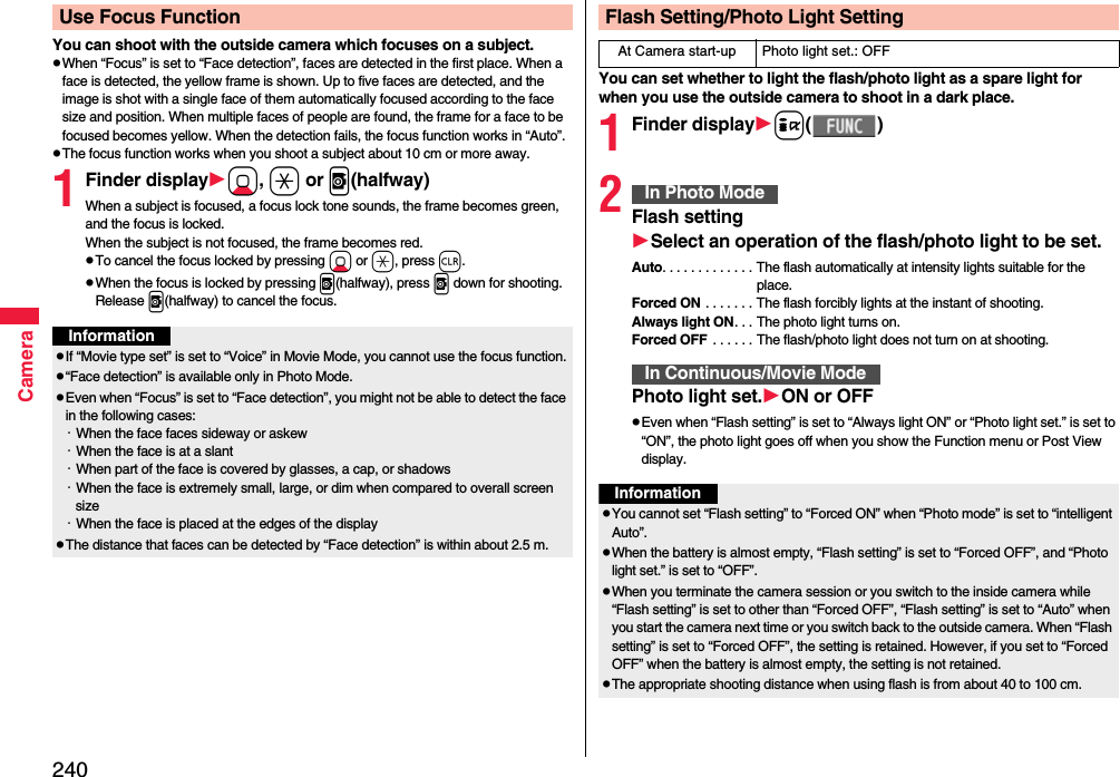 240CameraYou can shoot with the outside camera which focuses on a subject.pWhen “Focus” is set to “Face detection”, faces are detected in the first place. When a face is detected, the yellow frame is shown. Up to five faces are detected, and the image is shot with a single face of them automatically focused according to the face size and position. When multiple faces of people are found, the frame for a face to be focused becomes yellow. When the detection fails, the focus function works in “Auto”.pThe focus function works when you shoot a subject about 10 cm or more away.1Finder displayXo, a or v(halfway)When a subject is focused, a focus lock tone sounds, the frame becomes green, and the focus is locked.When the subject is not focused, the frame becomes red.pTo cancel the focus locked by pressing Xo or a, press r.pWhen the focus is locked by pressing v(halfway), press v down for shooting. Release v(halfway) to cancel the focus.Use Focus FunctionInformationpIf “Movie type set” is set to “Voice” in Movie Mode, you cannot use the focus function.p“Face detection” is available only in Photo Mode.pEven when “Focus” is set to “Face detection”, you might not be able to detect the face in the following cases:・When the face faces sideway or askew・When the face is at a slant・When part of the face is covered by glasses, a cap, or shadows・When the face is extremely small, large, or dim when compared to overall screen size・When the face is placed at the edges of the displaypThe distance that faces can be detected by “Face detection” is within about 2.5 m.You can set whether to light the flash/photo light as a spare light for when you use the outside camera to shoot in a dark place.1Finder displayi()2Flash settingSelect an operation of theflash/photo light to be set.Auto. . . . . . . . . . . . . The flash automatically at intensity lights suitable for the place.Forced ON . . . . . . . The flash forcibly lights at the instant of shooting.Always light ON. . . The photo light turns on.Forced OFF  . . . . . . The flash/photo light does not turn on at shooting.Photo light set.ON or OFFpEven when “Flash setting” is set to “Always light ON” or “Photo light set.” is set to “ON”, the photo light goes off when you show the Function menu or Post View display.Flash Setting/Photo Light SettingAt Camera start-up Photo light set.: OFFIn Photo ModeIn Continuous/Movie ModeInformationpYou cannot set “Flash setting” to “Forced ON” when “Photo mode” is set to “intelligent Auto”.pWhen the battery is almost empty, “Flash setting” is set to “Forced OFF”, and “Photo light set.” is set to “OFF”.pWhen you terminate the camera session or you switch to the inside camera while “Flash setting” is set to other than “Forced OFF”, “Flash setting” is set to “Auto” when you start the camera next time or you switch back to the outside camera. When “Flash setting” is set to “Forced OFF”, the setting is retained. However, if you set to “Forced OFF” when the battery is almost empty, the setting is not retained.pThe appropriate shooting distance when using flash is from about 40 to 100 cm.