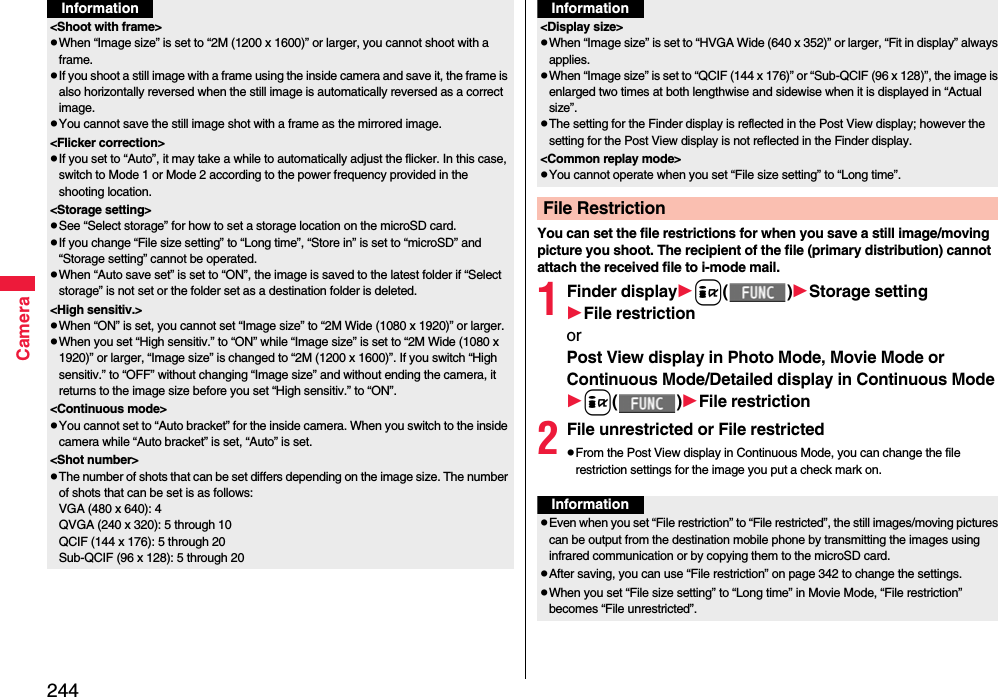 244Camera&lt;Shoot with frame&gt;pWhen “Image size” is set to “2M (1200 x 1600)” or larger, you cannot shoot with a frame.pIf you shoot a still image with a frame using the inside camera and save it, the frame is also horizontally reversed when the still image is automatically reversed as a correct image.pYou cannot save the still image shot with a frame as the mirrored image.&lt;Flicker correction&gt;pIf you set to “Auto”, it may take a while to automatically adjust the flicker. In this case, switch to Mode 1 or Mode 2 according to the power frequency provided in the shooting location.&lt;Storage setting&gt;pSee “Select storage” for how to set a storage location on the microSD card.pIf you change “File size setting” to “Long time”, “Store in” is set to “microSD” and “Storage setting” cannot be operated.pWhen “Auto save set” is set to “ON”, the image is saved to the latest folder if “Select storage” is not set or the folder set as a destination folder is deleted.&lt;High sensitiv.&gt;pWhen “ON” is set, you cannot set “Image size” to “2M Wide (1080 x 1920)” or larger.pWhen you set “High sensitiv.” to “ON” while “Image size” is set to “2M Wide (1080 x 1920)” or larger, “Image size” is changed to “2M (1200 x 1600)”. If you switch “High sensitiv.” to “OFF” without changing “Image size” and without ending the camera, it returns to the image size before you set “High sensitiv.” to “ON”.&lt;Continuous mode&gt;pYou cannot set to “Auto bracket” for the inside camera. When you switch to the inside camera while “Auto bracket” is set, “Auto” is set. &lt;Shot number&gt;pThe number of shots that can be set differs depending on the image size. The number of shots that can be set is as follows:VGA (480 x 640): 4QVGA (240 x 320): 5 through 10QCIF (144 x 176): 5 through 20Sub-QCIF (96 x 128): 5 through 20InformationYou can set the file restrictions for when you save a still image/moving picture you shoot. The recipient of the file (primary distribution) cannot attach the received file to i-mode mail.1Finder displayi()Storage settingFile restrictionorPost View display in Photo Mode, Movie Mode or Continuous Mode/Detailed display in Continuous Modei()File restriction2File unrestricted or File restrictedpFrom the Post View display in Continuous Mode, you can change the file restriction settings for the image you put a check mark on.&lt;Display size&gt;pWhen “Image size” is set to “HVGA Wide (640 x 352)” or larger, “Fit in display” always applies.pWhen “Image size” is set to “QCIF (144 x 176)” or “Sub-QCIF (96 x 128)”, the image is enlarged two times at both lengthwise and sidewise when it is displayed in “Actual size”.pThe setting for the Finder display is reflected in the Post View display; however the setting for the Post View display is not reflected in the Finder display.&lt;Common replay mode&gt;pYou cannot operate when you set “File size setting” to “Long time”.File RestrictionInformationInformationpEven when you set “File restriction” to “File restricted”, the still images/moving pictures can be output from the destination mobile phone by transmitting the images using infrared communication or by copying them to the microSD card.pAfter saving, you can use “File restriction” on page 342 to change the settings.pWhen you set “File size setting” to “Long time” in Movie Mode, “File restriction” becomes “File unrestricted”.