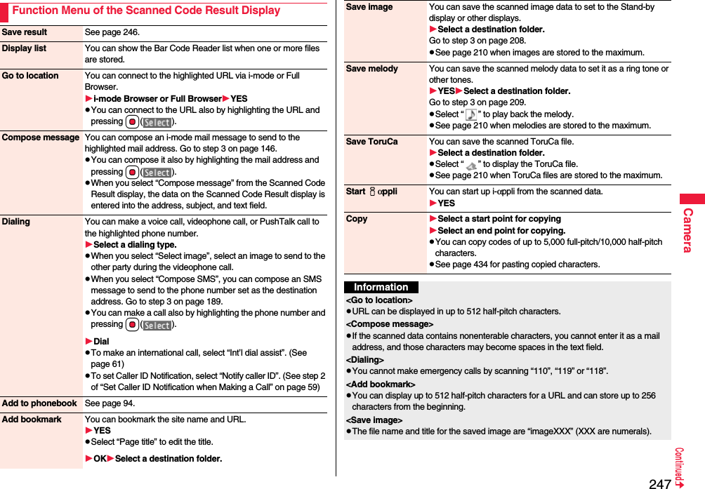 247CameraFunction Menu of the Scanned Code Result DisplaySave result See page 246.Display list You can show the Bar Code Reader list when one or more files are stored.Go to location You can connect to the highlighted URL via i-mode or Full Browser.i-mode Browser or Full BrowserYESpYou can connect to the URL also by highlighting the URL and pressing Oo().Compose message You can compose an i-mode mail message to send to the highlighted mail address. Go to step 3 on page 146.pYou can compose it also by highlighting the mail address and pressing Oo().pWhen you select “Compose message” from the Scanned Code Result display, the data on the Scanned Code Result display is entered into the address, subject, and text field.Dialing You can make a voice call, videophone call, or PushTalk call to the highlighted phone number.Select a dialing type.pWhen you select “Select image”, select an image to send to the other party during the videophone call.pWhen you select “Compose SMS”, you can compose an SMS message to send to the phone number set as the destination address. Go to step 3 on page 189.pYou can make a call also by highlighting the phone number and pressing Oo().DialpTo make an international call, select “Int’l dial assist”. (See page 61)pTo set Caller ID Notification, select “Notify caller ID”. (See step 2 of “Set Caller ID Notification when Making a Call” on page 59)Add to phonebook See page 94.Add bookmark You can bookmark the site name and URL.YESpSelect “Page title” to edit the title.OKSelect a destination folder.Save image You can save the scanned image data to set to the Stand-by display or other displays.Select a destination folder.Go to step 3 on page 208.pSee page 210 when images are stored to the maximum.Save melody You can save the scanned melody data to set it as a ring tone or other tones.YESSelect a destination folder.Go to step 3 on page 209.pSelect “ ” to play back the melody.pSee page 210 when melodies are stored to the maximum.Save ToruCa You can save the scanned ToruCa file.Select a destination folder.pSelect “ ” to display the ToruCa file.pSee page 210 when ToruCa files are stored to the maximum.Start iαppli You can start up i-αppli from the scanned data.YESCopy Select a start point for copying Select an end point for copying.pYou can copy codes of up to 5,000 full-pitch/10,000 half-pitch characters.pSee page 434 for pasting copied characters.Information&lt;Go to location&gt;pURL can be displayed in up to 512 half-pitch characters.&lt;Compose message&gt;pIf the scanned data contains nonenterable characters, you cannot enter it as a mail address, and those characters may become spaces in the text field.&lt;Dialing&gt;pYou cannot make emergency calls by scanning “110”, “119” or “118”.&lt;Add bookmark&gt;pYou can display up to 512 half-pitch characters for a URL and can store up to 256 characters from the beginning.&lt;Save image&gt;pThe file name and title for the saved image are “imageXXX” (XXX are numerals).