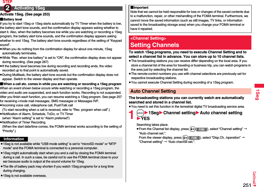 2511SegActivate 1Seg. (See page 253)■Battery levelIf you try to start 1Seg or 1Seg starts automatically by TV Timer when the battery is low, the battery alert tone sounds, and the confirmation display appears asking whether to start it. Also, when the battery becomes low while you are watching or recording a 1Seg program, the battery alert tone sounds, and the confirmation display appears asking whether to end 1Seg. The battery alert tone sounds regardless of the setting of “Keypad sound”.pWhen you do nothing from the confirmation display for about one minute, 1Seg automatically terminates.pWhile “Rec. when low battery” is set to “ON”, the confirmation display does not appear during recording. (See page 267)pIf the battery level becomes low during recording and recording ends, the video recorded up to that point is automatically saved.pDuring Multitask, the battery alert tone sounds but the confirmation display does not appear. Switch to the viewer display and then operate.■When a call etc. comes in while you are watching or recording a 1Seg programWhen an event shown below occurs while watching or recording a 1Seg program, the video and audio are suspended, and each function works. Recording is not suspended.After you finish each function, you can resume watching a 1Seg program. See page 257 for receiving i-mode mail messages, SMS messages or Messages R/F.pIncoming voice call, videophone call, PushTalk call(To start recording when a call is received, refer to “Rec. program when call”.)pNotification of Alarm, Schedule, ToDo, or TV Timer(when “Alarm setting” is set to “Alarm preferred”)pNotification of Timer Recording(When the start date/time comes, the FOMA terminal works according to the setting of “Priority”.)Activating 1Seg2 Informationp1Seg is not available while “USB mode setting” is set to “microSD mode” or “MTP mode” and the FOMA terminal is connected to a personal computer.p1Seg might automatically start when you end a call by closing the FOMA terminal during a call. In such a case, be careful not to use the FOMA terminal close to your ear because audio is output at the sound volume for 1Seg. pThe life of battery pack may shorten if you watch 1Seg programs for a long time during charging.p1Seg is not available overseas.To watch 1Seg programs, you need to execute Channel Setting and to select a channel list in advance. You can store up to 10 channel lists.pThe broadcasting stations you can receive differ depending on the local area. If you store a channel list of the area for traveling or business trip, you can watch programs in the area just by selecting the channel list.pThe remote-control numbers you use with channel selections are previously set for respective broadcasting stations.pYou cannot execute Channel Setting during recording of a 1Seg program.The broadcasting stations you can currently watch are automatically searched and stored in a channel list.pYou need to set this function in the terrestrial digital TV broadcasting service area.1m1SegChannel settingAuto channel settingYESSearching takes place.pFrom the Channel list display, press i( ), select “Channel setting” → “Auto channel set.”.From the viewer display, press i( ), select “Disp.Ch. /operation” → “Channel setting” → “Auto channel set.”.■ImportantNote that we cannot be held responsible for loss or changes of the saved contents due to a malfunction, repair, or other mishandling of the FOMA terminal. Furthermore, we cannot move the saved information (such as still images, TV links, or information saved to the broadcasting storage area) when you change your FOMA terminal or have it repaired.&lt;Channel Setting&gt;Setting ChannelsAuto Channel Setting