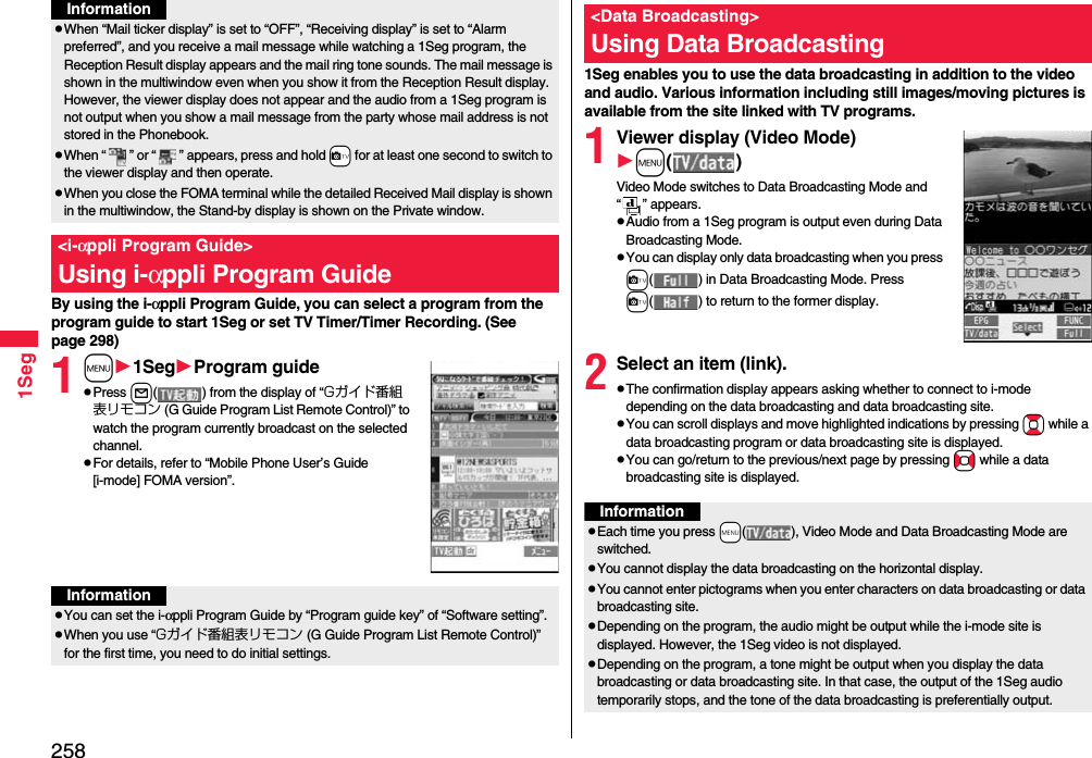 2581SegBy using the i-αppli Program Guide, you can select a program from the program guide to start 1Seg or set TV Timer/Timer Recording. (See page 298)1m1SegProgram guidepPress l( ) from the display of “Gガイド番組表リモコン (G Guide Program List Remote Control)” to watch the program currently broadcast on the selected channel.pFor details, refer to “Mobile Phone User’s Guide [i-mode] FOMA version”.pWhen “Mail ticker display” is set to “OFF”, “Receiving display” is set to “Alarm preferred”, and you receive a mail message while watching a 1Seg program, the Reception Result display appears and the mail ring tone sounds. The mail message is shown in the multiwindow even when you show it from the Reception Result display. However, the viewer display does not appear and the audio from a 1Seg program is not output when you show a mail message from the party whose mail address is not stored in the Phonebook.pWhen “ ” or “ ” appears, press and hold +c for at least one second to switch to the viewer display and then operate.pWhen you close the FOMA terminal while the detailed Received Mail display is shown in the multiwindow, the Stand-by display is shown on the Private window.&lt;i-αppli Program Guide&gt;Using i-αppli Program GuideInformationInformationpYou can set the i-αppli Program Guide by “Program guide key” of “Software setting”.pWhen you use “Gガイド番組表リモコン (G Guide Program List Remote Control)” for the first time, you need to do initial settings.1Seg enables you to use the data broadcasting in addition to the video and audio. Various information including still images/moving pictures is available from the site linked with TV programs.1Viewer display (Video Mode)m()Video Mode switches to Data Broadcasting Mode and “ ” appears.pAudio from a 1Seg program is output even during Data Broadcasting Mode.pYou can display only data broadcasting when you press c( ) in Data Broadcasting Mode. Press c( ) to return to the former display.2Select an item (link).pThe confirmation display appears asking whether to connect to i-mode depending on the data broadcasting and data broadcasting site.pYou can scroll displays and move highlighted indications by pressing Bo while a data broadcasting program or data broadcasting site is displayed.pYou can go/return to the previous/next page by pressing No while a data broadcasting site is displayed.&lt;Data Broadcasting&gt;Using Data BroadcastingInformationpEach time you press +m( ), Video Mode and Data Broadcasting Mode are switched.pYou cannot display the data broadcasting on the horizontal display.pYou cannot enter pictograms when you enter characters on data broadcasting or data broadcasting site.pDepending on the program, the audio might be output while the i-mode site is displayed. However, the 1Seg video is not displayed.pDepending on the program, a tone might be output when you display the data broadcasting or data broadcasting site. In that case, the output of the 1Seg audio temporarily stops, and the tone of the data broadcasting is preferentially output.