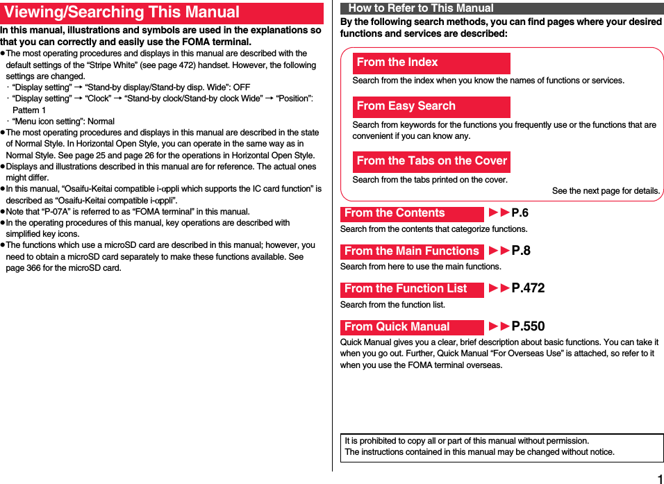 1Easy Search/Contents/PrecautionsEasy Search/Contents/PrecautionsIn this manual, illustrations and symbols are used in the explanations so that you can correctly and easily use the FOMA terminal.pThe most operating procedures and displays in this manual are described with the default settings of the “Stripe White” (see page 472) handset. However, the following settings are changed.・“Display setting” → “Stand-by display/Stand-by disp. Wide”: OFF・“Display setting” → “Clock” → “Stand-by clock/Stand-by clock Wide” → “Position”: Pattern 1・“Menu icon setting”: NormalpThe most operating procedures and displays in this manual are described in the state of Normal Style. In Horizontal Open Style, you can operate in the same way as in Normal Style. See page 25 and page 26 for the operations in Horizontal Open Style.pDisplays and illustrations described in this manual are for reference. The actual ones might differ.pIn this manual, “Osaifu-Keitai compatible i-αppli which supports the IC card function” is described as “Osaifu-Keitai compatible i-αppli”.pNote that “P-07A” is referred to as “FOMA terminal” in this manual.pIn the operating procedures of this manual, key operations are described with simplified key icons.pThe functions which use a microSD card are described in this manual; however, you need to obtain a microSD card separately to make these functions available. See page 366 for the microSD card.Viewing/Searching This Manual By the following search methods, you can find pages where your desired functions and services are described:How to Refer to This ManualSearch from the index when you know the names of functions or services.Search from keywords for the functions you frequently use or the functions that are convenient if you can know any.Search from the tabs printed on the cover.See the next page for details.Search from the contents that categorize functions.Search from here to use the main functions.Search from the function list.Quick Manual gives you a clear, brief description about basic functions. You can take it when you go out. Further, Quick Manual “For Overseas Use” is attached, so refer to it when you use the FOMA terminal overseas.From the IndexFrom Easy SearchFrom the Tabs on the CoverFrom the Contents P.6From the Main Functions P.8From the Function List P.472From Quick Manual P.550It is prohibited to copy all or part of this manual without permission.The instructions contained in this manual may be changed without notice.