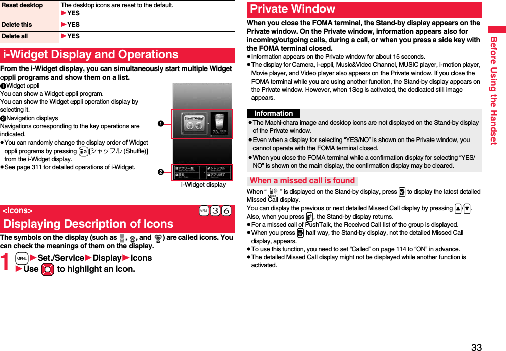 33Before Using the HandsetFrom the i-Widget display, you can simultaneously start multiple Widget αppli programs and show them on a list.Widget αppliYou can show a Widget αppli program. You can show the Widget αppli operation display by selecting it.Navigation displaysNavigations corresponding to the key operations are indicated.pYou can randomly change the display order of Widget αppli programs by pressing i[シャッフル (Shuffle)] from the i-Widget display.pSee page 311 for detailed operations of i-Widget.The symbols on the display (such as  ,  , and  ) are called icons. You can check the meanings of them on the display.1mSet./ServiceDisplayIconsUse Mo to highlight an icon.Reset desktop The desktop icons are reset to the default.YESDelete this YESDelete all YESi-Widget Display and Operations+m-3-6&lt;Icons&gt;Displaying Description of Iconsi-Widget displayWhen you close the FOMA terminal, the Stand-by display appears on the Private window. On the Private window, information appears also for incoming/outgoing calls, during a call, or when you press a side key with the FOMA terminal closed.pInformation appears on the Private window for about 15 seconds.pThe display for Camera, i-αppli, Music&amp;Video Channel, MUSIC player, i-motion player, Movie player, and Video player also appears on the Private window. If you close the FOMA terminal while you are using another function, the Stand-by display appears on the Private window. However, when 1Seg is activated, the dedicated still image appears.When “ ” is displayed on the Stand-by display, press v to display the latest detailed Missed Call display.You can display the previous or next detailed Missed Call display by pressing &lt;/&gt;. Also, when you press p, the Stand-by display returns.pFor a missed call of PushTalk, the Received Call list of the group is displayed.pWhen you press v half way, the Stand-by display, not the detailed Missed Call display, appears.pTo use this function, you need to set “Called” on page 114 to “ON” in advance.pThe detailed Missed Call display might not be displayed while another function is activated.Private WindowInformationpThe Machi-chara image and desktop icons are not displayed on the Stand-by display of the Private window.pEven when a display for selecting “YES/NO” is shown on the Private window, you cannot operate with the FOMA terminal closed.pWhen you close the FOMA terminal while a confirmation display for selecting “YES/NO” is shown on the main display, the confirmation display may be cleared.When a missed call is found