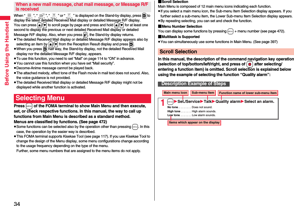 34Before Using the HandsetWhen “ ”, “ ”, “ ” or “ ” is displayed on the Stand-by display, press v to display the latest detailed Received Mail display or detailed Message R/F display. You can press &lt;/&gt; to scroll page by page and press and hold &lt;/&gt; for at least one second to display the previous or next detailed Received Mail display or detailed Message R/F display. Also, when you press p, the Stand-by display returns.pThe detailed Received Mail display or detailed Message R/F display appears also by selecting an item by &lt;/&gt; from the Reception Result display and press v.pWhen you press v half way, the Stand-by display, not the detailed Received Mail display nor the detailed Message R/F display, appears.pTo use this function, you need to set “Mail” on page 114 to “ON” in advance.pYou cannot use this function when you have set “Mail security”.pDecome-Anime message cannot be played back.pThe attached melody, effect tone of the Flash movie in mail text does not sound. Also,  the voice guidance is not provided.pThe detailed Received Mail display or detailed Message R/F display might not be displayed while another function is activated.Press m of the FOMA terminal to show Main Menu and then execute, set, or check respective functions. In this manual, the way to call up functions from Main Menu is described as a standard method.Menus are classified by functions. (See page 472)pSome functions can be selected also by the operation other than pressing m. In this case, the operation by the easier way is described.pThis FOMA terminal supports Kisekae Tool (see page 117). If you use Kisekae Tool to change the design of the Menu display, some menu configurations change according to the usage frequency depending on the type of the menu. Further, some menu numbers that are assigned to the menu items do not apply.When a new mail message, chat mail message, or Message R/F is receivedSelecting Menu■Scroll SelectionMain Menu is composed of 12 main menu icons indicating each function.pIf you select a main menu icon, the Sub-menu Item Selection display appears. If you further select a sub-menu item, the Lower Sub-menu Item Selection display appears. pBy repeating selecting, you can set and check the function.■Menu Number SelectionYou can display some functions by pressing m + menu number (see page 472).■Multitask is SupportedpYou can simultaneously use some functions in Main Menu. (See page 397)In this manual, the description of the command navigation key operation (selection of top/bottom/left/right, and press of Oo after selecting/entering a function item) is omitted. Scroll selection is explained below using the example of selecting the function “Quality alarm”:Scroll SelectionDescription Example of Steps1Main menu icon Sub-menu item Function name of lower sub-menu itemItems which appear on the displayNo tone. . . . . . . . . Does not sound.High tone. . . . . . . . High alarm sounds.Low tone. . . . . . . . Low alarm sounds.mSet./ServiceTalkQuality alarmSelect an alarm.