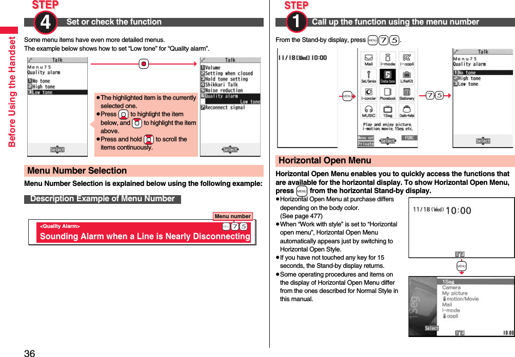 36Before Using the HandsetSome menu items have even more detailed menus.The example below shows how to set “Low tone” for “Quality alarm”.Menu Number Selection is explained below using the following example:Set or check the function4 Menu Number SelectionDescription Example of Menu Number*OopThe highlighted item is the currently selected one.pPress *Xo to highlight the item below, and *Zo to highlight the item above.pPress and hold *Bo to scroll the items continuously.Menu number &lt;Quality Alarm&gt; Sounding Alarm when a Line is Nearly Disconnecting              +m-7-5From the Stand-by display, press m75.Horizontal Open Menu enables you to quickly access the functions that are available for the horizontal display. To show Horizontal Open Menu, press m from the horizontal Stand-by display.pHorizontal Open Menu at purchase differs depending on the body color. (See page 477)pWhen “Work with style” is set to “Horizontal open menu”, Horizontal Open Menu automatically appears just by switching to Horizontal Open Style.pIf you have not touched any key for 15 seconds, the Stand-by display returns.pSome operating procedures and items on the display of Horizontal Open Menu differ from the ones described for Normal Style in this manual.Call up the function using the menu number1 Horizontal Open Menu+m-7-5+m