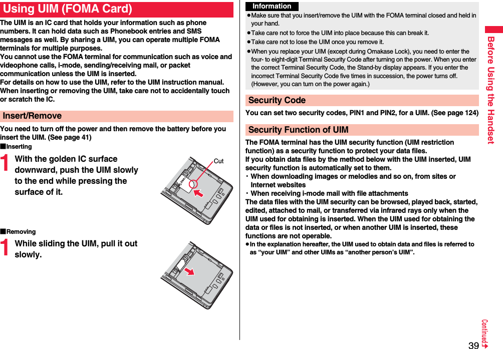 39Before Using the HandsetThe UIM is an IC card that holds your information such as phone numbers. It can hold data such as Phonebook entries and SMS messages as well. By sharing a UIM, you can operate multiple FOMA terminals for multiple purposes.You cannot use the FOMA terminal for communication such as voice and videophone calls, i-mode, sending/receiving mail, or packet communication unless the UIM is inserted.For details on how to use the UIM, refer to the UIM instruction manual.When inserting or removing the UIM, take care not to accidentally touch or scratch the IC.You need to turn off the power and then remove the battery before you insert the UIM. (See page 41)■Inserting1With the golden IC surface downward, push the UIM slowly to the end while pressing the surface of it.■Removing1While sliding the UIM, pull it out slowly.Using UIM (FOMA Card)Insert/RemoveCutYou can set two security codes, PIN1 and PIN2, for a UIM. (See page 124)The FOMA terminal has the UIM security function (UIM restriction function) as a security function to protect your data files.If you obtain data files by the method below with the UIM inserted, UIM security function is automatically set to them.・When downloading images or melodies and so on, from sites or Internet websites・When receiving i-mode mail with file attachmentsThe data files with the UIM security can be browsed, played back, started, edited, attached to mail, or transferred via infrared rays only when the UIM used for obtaining is inserted. When the UIM used for obtaining the data or files is not inserted, or when another UIM is inserted, these functions are not operable.pIn the explanation hereafter, the UIM used to obtain data and files is referred to as “your UIM” and other UIMs as “another person’s UIM”.InformationpMake sure that you insert/remove the UIM with the FOMA terminal closed and held in your hand.pTake care not to force the UIM into place because this can break it.pTake care not to lose the UIM once you remove it.pWhen you replace your UIM (except during Omakase Lock), you need to enter the four- to eight-digit Terminal Security Code after turning on the power. When you enter the correct Terminal Security Code, the Stand-by display appears. If you enter the incorrect Terminal Security Code five times in succession, the power turns off. (However, you can turn on the power again.)Security CodeSecurity Function of UIM