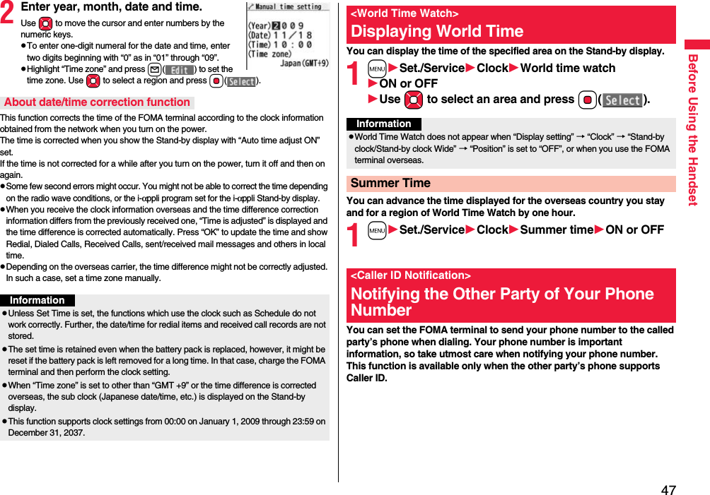 47Before Using the Handset2Enter year, month, date and time.Use Mo to move the cursor and enter numbers by the numeric keys.pTo enter one-digit numeral for the date and time, enter two digits beginning with “0” as in “01” through “09”.pHighlight “Time zone” and press l( ) to set the time zone. Use Mo to select a region and press Oo().This function corrects the time of the FOMA terminal according to the clock information obtained from the network when you turn on the power. The time is corrected when you show the Stand-by display with “Auto time adjust ON” set. If the time is not corrected for a while after you turn on the power, turn it off and then on again.pSome few second errors might occur. You might not be able to correct the time depending on the radio wave conditions, or the i-αppli program set for the i-αppli Stand-by display.pWhen you receive the clock information overseas and the time difference correction information differs from the previously received one, “Time is adjusted” is displayed and the time difference is corrected automatically. Press “OK” to update the time and show Redial, Dialed Calls, Received Calls, sent/received mail messages and others in local time.pDepending on the overseas carrier, the time difference might not be correctly adjusted. In such a case, set a time zone manually.About date/time correction functionInformationpUnless Set Time is set, the functions which use the clock such as Schedule do not work correctly. Further, the date/time for redial items and received call records are not stored.pThe set time is retained even when the battery pack is replaced, however, it might be reset if the battery pack is left removed for a long time. In that case, charge the FOMA terminal and then perform the clock setting.pWhen “Time zone” is set to other than “GMT +9” or the time difference is corrected overseas, the sub clock (Japanese date/time, etc.) is displayed on the Stand-by display.pThis function supports clock settings from 00:00 on January 1, 2009 through 23:59 on December 31, 2037.You can display the time of the specified area on the Stand-by display.1mSet./ServiceClockWorld time watchON or OFFUse Mo to select an area and press Oo().You can advance the time displayed for the overseas country you stay and for a region of World Time Watch by one hour.1mSet./ServiceClockSummer timeON or OFFYou can set the FOMA terminal to send your phone number to the called party’s phone when dialing. Your phone number is important information, so take utmost care when notifying your phone number. This function is available only when the other party’s phone supports Caller ID.&lt;World Time Watch&gt;Displaying World TimeInformationpWorld Time Watch does not appear when “Display setting” → “Clock” → “Stand-by clock/Stand-by clock Wide” → “Position” is set to “OFF”, or when you use the FOMA terminal overseas.Summer Time&lt;Caller ID Notification&gt;Notifying the Other Party of Your Phone Number