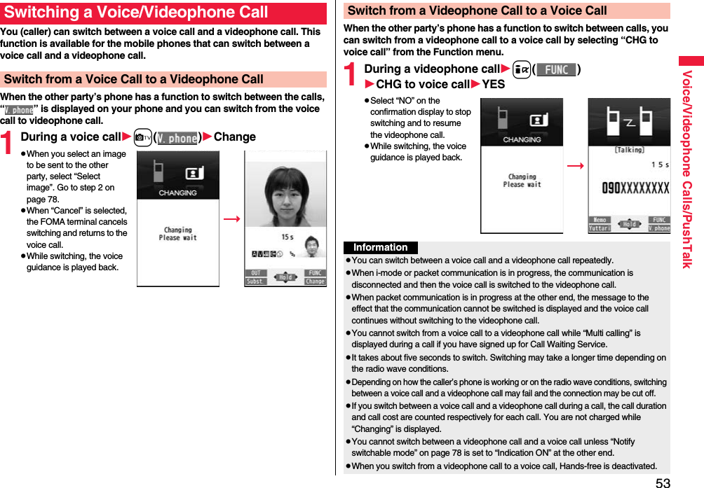 53Voice/Videophone Calls/PushTalkYou (caller) can switch between a voice call and a videophone call. This function is available for the mobile phones that can switch between a voice call and a videophone call.When the other party’s phone has a function to switch between the calls, “ ” is displayed on your phone and you can switch from the voice call to videophone call.1During a voice callc()ChangepWhen you select an image to be sent to the other party, select “Select image”. Go to step 2 on page 78.pWhen “Cancel” is selected, the FOMA terminal cancels switching and returns to the voice call.pWhile switching, the voice guidance is played back.Switching a Voice/Videophone CallSwitch from a Voice Call to a Videophone CallWhen the other party’s phone has a function to switch between calls, you can switch from a videophone call to a voice call by selecting “CHG to voice call” from the Function menu.1During a videophone calli()CHG to voice callYESpSelect “NO” on the confirmation display to stop switching and to resume the videophone call.pWhile switching, the voice guidance is played back.Switch from a Videophone Call to a Voice CallInformationpYou can switch between a voice call and a videophone call repeatedly.pWhen i-mode or packet communication is in progress, the communication is disconnected and then the voice call is switched to the videophone call.pWhen packet communication is in progress at the other end, the message to the effect that the communication cannot be switched is displayed and the voice call continues without switching to the videophone call.pYou cannot switch from a voice call to a videophone call while “Multi calling” is displayed during a call if you have signed up for Call Waiting Service.pIt takes about five seconds to switch. Switching may take a longer time depending on the radio wave conditions.pDepending on how the caller’s phone is working or on the radio wave conditions, switching between a voice call and a videophone call may fail and the connection may be cut off.pIf you switch between a voice call and a videophone call during a call, the call duration and call cost are counted respectively for each call. You are not charged while “Changing” is displayed.pYou cannot switch between a videophone call and a voice call unless “Notify switchable mode” on page 78 is set to “Indication ON” at the other end.pWhen you switch from a videophone call to a voice call, Hands-free is deactivated.