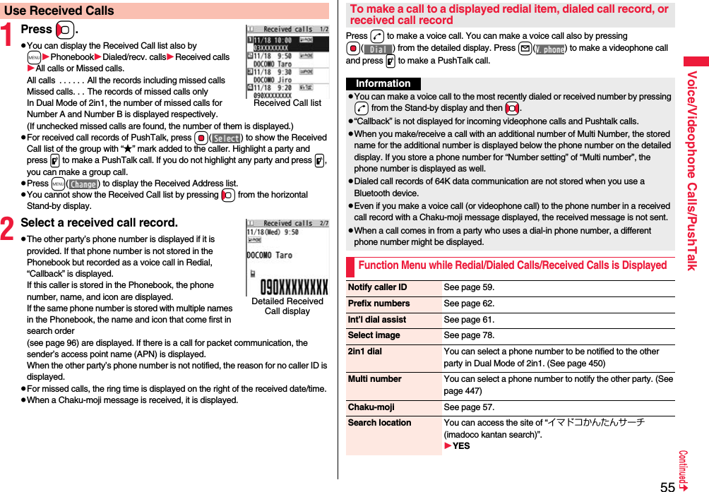 55Voice/Videophone Calls/PushTalk1Press Co.pYou can display the Received Call list also by mPhonebookDialed/recv. callsReceived callsAll calls or Missed calls.All calls  . . . . . . All the records including missed callsMissed calls. . . The records of missed calls onlyIn Dual Mode of 2in1, the number of missed calls for Number A and Number B is displayed respectively.(If unchecked missed calls are found, the number of them is displayed.)pFor received call records of PushTalk, press Oo( ) to show the Received Call list of the group with “★” mark added to the caller. Highlight a party and press p to make a PushTalk call. If you do not highlight any party and press p, you can make a group call.pPress m( ) to display the Received Address list.pYou cannot show the Received Call list by pressing Co from the horizontal Stand-by display.2Select a received call record.pThe other party’s phone number is displayed if it is provided. If that phone number is not stored in the Phonebook but recorded as a voice call in Redial, “Callback” is displayed.If this caller is stored in the Phonebook, the phone number, name, and icon are displayed. If the same phone number is stored with multiple names in the Phonebook, the name and icon that come first in search order (see page 96) are displayed. If there is a call for packet communication, the sender’s access point name (APN) is displayed.When the other party’s phone number is not notified, the reason for no caller ID is displayed.pFor missed calls, the ring time is displayed on the right of the received date/time.pWhen a Chaku-moji message is received, it is displayed.Use Received CallsReceived Call listDetailed Received Call displayPress d to make a voice call. You can make a voice call also by pressing Oo( ) from the detailed display. Press l( ) to make a videophone call and press p to make a PushTalk call.To make a call to a displayed redial item, dialed call record, or received call recordInformationpYou can make a voice call to the most recently dialed or received number by pressing -d from the Stand-by display and then *No.p“Callback” is not displayed for incoming videophone calls and Pushtalk calls.pWhen you make/receive a call with an additional number of Multi Number, the stored name for the additional number is displayed below the phone number on the detailed display. If you store a phone number for “Number setting” of “Multi number”, the phone number is displayed as well.pDialed call records of 64K data communication are not stored when you use a Bluetooth device.pEven if you make a voice call (or videophone call) to the phone number in a received call record with a Chaku-moji message displayed, the received message is not sent.pWhen a call comes in from a party who uses a dial-in phone number, a different phone number might be displayed.Function Menu while Redial/Dialed Calls/Received Calls is DisplayedNotify caller ID See page 59.Prefix numbers See page 62.Int’l dial assist See page 61.Select image See page 78.2in1 dial You can select a phone number to be notified to the other party in Dual Mode of 2in1. (See page 450)Multi number You can select a phone number to notify the other party. (See page 447)Chaku-moji See page 57.Search location You can access the site of “イマドコかんたんサーチ (imadoco kantan search)”.YES