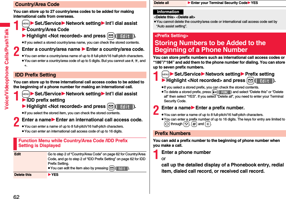 62Voice/Videophone Calls/PushTalkYou can store up to 27 country/area codes to be added for making international calls from overseas.1mSet./ServiceNetwork settingInt’l dial assistCountry/Area CodeHighlight &lt;Not recorded&gt; and press l().pIf you select a stored country/area name, you can check the stored contents.2Enter a country/area name Enter a country/area code.pYou can enter a country/area name of up to 8 full-pitch/16 half-pitch characters.pYou can enter a country/area code of up to 5 digits. But you cannot use #, :, and +.You can store up to three international call access codes to be added to the beginning of a phone number for making an international call.1mSet./ServiceNetwork settingInt’l dial assistIDD prefix settingHighlight &lt;Not recorded&gt; and press l().pIf you select the stored item, you can check the stored contents.2Enter a nameEnter an international call access code.pYou can enter a name of up to 8 full-pitch/16 half-pitch characters.pYou can enter an international call access code of up to 16 digits.Country/Area CodeIDD Prefix SettingFunction Menu while Country/Area Code /IDD Prefix Setting is DisplayedEdit Go to step 2 of “Country/Area Code” on page 62 for Country/Area Code, and go to step 2 of “IDD Prefix Setting” on page 62 for IDD Prefix Setting.pYou can edit the item also by pressing l().Delete this YESYou can store prefix numbers such as international call access codes or “186”/“184” and add them to the phone number for dialing. You can store up to seven prefix numbers.1mSet./ServiceNetwork settingPrefix settingHighlight &lt;Not recorded&gt; and press l().pIf you select a stored prefix, you can check the stored contents.pTo delete a stored prefix, press i( ) and select “Delete this” or “Delete all” then select “YES”. If you select “Delete all”, you need to enter your Terminal Security Code.2Enter a nameEnter a prefix number.pYou can enter a name of up to 8 full-pitch/16 half-pitch characters.pYou can enter a prefix number of up to 16 digits. The keys for entry are limited to 0 through 9, s and a.You can add a prefix number to the beginning of phone number when you make a call.1Enter a phone numberorcall up the detailed display of a Phonebook entry, redial item, dialed call record, or received call record.Delete all Enter your Terminal Security CodeYESInformation&lt;Delete this&gt; &lt;Delete all&gt;pYou cannot delete the country/area code or international call access code set by “Auto assist setting”.&lt;Prefix Setting&gt;Storing Numbers to be Added to the Beginning of a Phone NumberPrefix Numbers