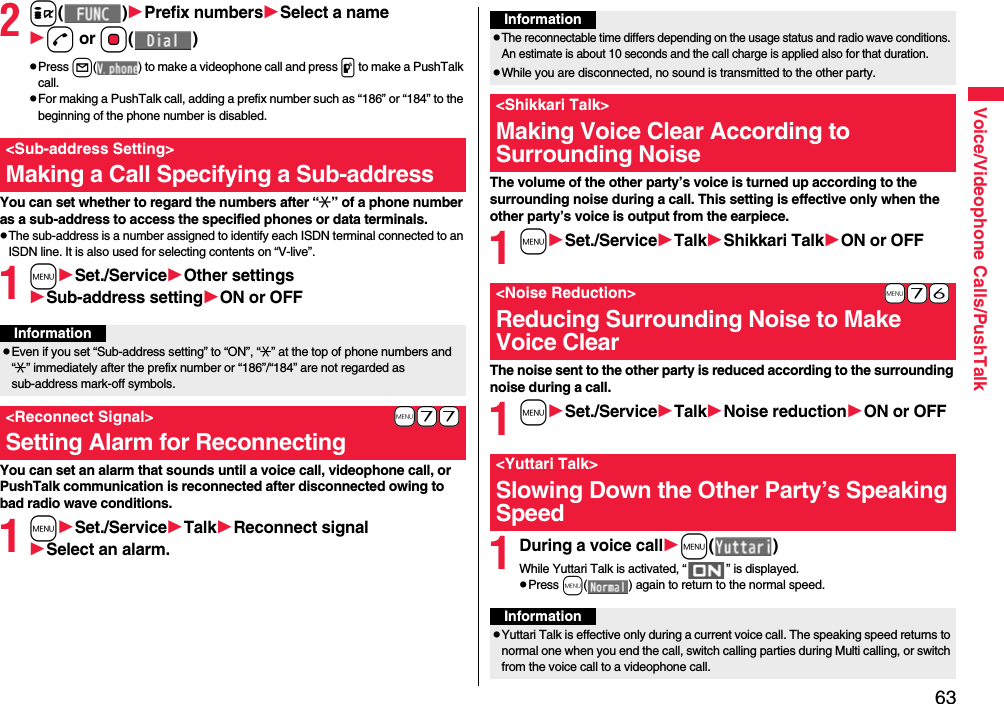63Voice/Videophone Calls/PushTalk2i()Prefix numbersSelect a named or Oo()pPress l( ) to make a videophone call and press p to make a PushTalk call.pFor making a PushTalk call, adding a prefix number such as “186” or “184” to the beginning of the phone number is disabled.You can set whether to regard the numbers after “:” of a phone number as a sub-address to access the specified phones or data terminals.pThe sub-address is a number assigned to identify each ISDN terminal connected to an ISDN line. It is also used for selecting contents on “V-live”.1mSet./ServiceOther settingsSub-address settingON or OFFYou can set an alarm that sounds until a voice call, videophone call, or PushTalk communication is reconnected after disconnected owing to bad radio wave conditions.1mSet./ServiceTalkReconnect signalSelect an alarm.&lt;Sub-address Setting&gt;Making a Call Specifying a Sub-addressInformationpEven if you set “Sub-address setting” to “ON”, “:” at the top of phone numbers and “:” immediately after the prefix number or “186”/“184” are not regarded as sub-address mark-off symbols.+m-7-7&lt;Reconnect Signal&gt;Setting Alarm for ReconnectingThe volume of the other party’s voice is turned up according to the surrounding noise during a call. This setting is effective only when the other party’s voice is output from the earpiece.1mSet./ServiceTalkShikkari TalkON or OFFThe noise sent to the other party is reduced according to the surrounding noise during a call.1mSet./ServiceTalkNoise reductionON or OFF1During a voice callm()While Yuttari Talk is activated, “ ” is displayed.pPress m( ) again to return to the normal speed.InformationpThe reconnectable time differs depending on the usage status and radio wave conditions. An estimate is about 10 seconds and the call charge is applied also for that duration.pWhile you are disconnected, no sound is transmitted to the other party.&lt;Shikkari Talk&gt;Making Voice Clear According to Surrounding Noise+m-7-6&lt;Noise Reduction&gt;Reducing Surrounding Noise to Make Voice Clear&lt;Yuttari Talk&gt;Slowing Down the Other Party’s Speaking SpeedInformationpYuttari Talk is effective only during a current voice call. The speaking speed returns to normal one when you end the call, switch calling parties during Multi calling, or switch from the voice call to a videophone call.