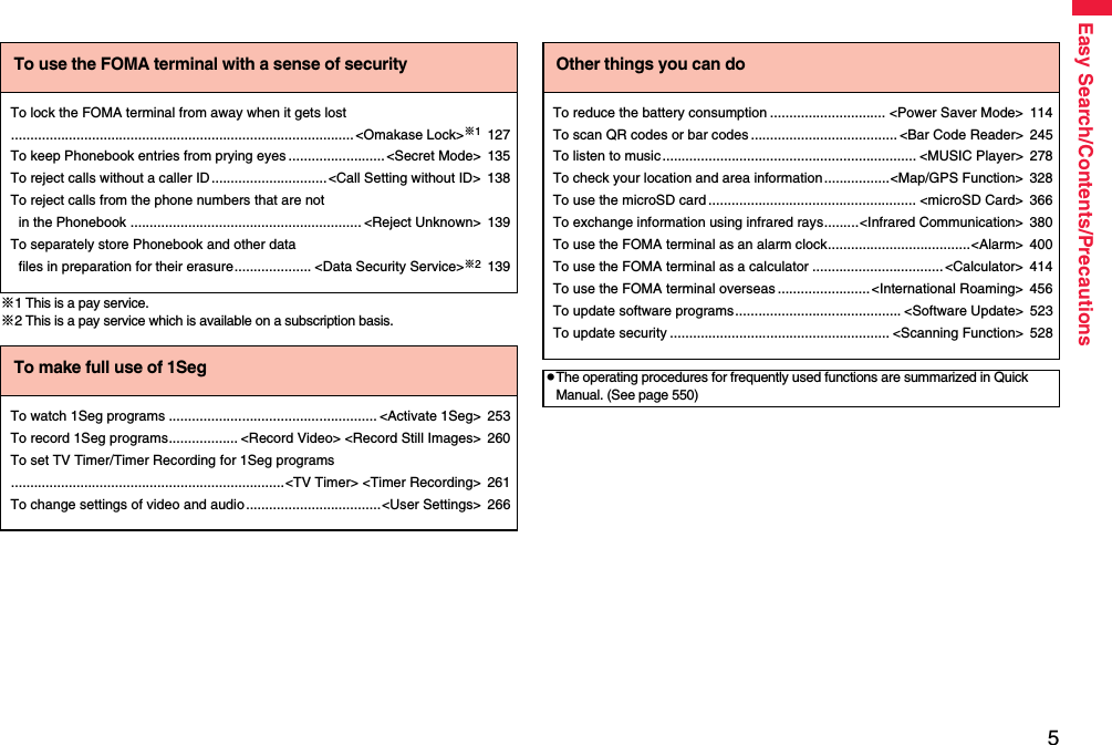 5Easy Search/Contents/Precautions※1 This is a pay service.※2 This is a pay service which is available on a subscription basis.To use the FOMA terminal with a sense of securityTo lock the FOMA terminal from away when it gets lost.........................................................................................&lt;Omakase Lock&gt;※1127To keep Phonebook entries from prying eyes .........................&lt;Secret Mode&gt; 135To reject calls without a caller ID..............................&lt;Call Setting without ID&gt; 138To reject calls from the phone numbers that are not in the Phonebook ............................................................ &lt;Reject Unknown&gt; 139To separately store Phonebook and other data files in preparation for their erasure.................... &lt;Data Security Service&gt;※2139To make full use of 1SegTo watch 1Seg programs ...................................................... &lt;Activate 1Seg&gt; 253To record 1Seg programs.................. &lt;Record Video&gt; &lt;Record Still Images&gt; 260To set TV Timer/Timer Recording for 1Seg programs.......................................................................&lt;TV Timer&gt; &lt;Timer Recording&gt; 261To change settings of video and audio...................................&lt;User Settings&gt; 266Other things you can doTo reduce the battery consumption .............................. &lt;Power Saver Mode&gt; 114To scan QR codes or bar codes ...................................... &lt;Bar Code Reader&gt; 245To listen to music.................................................................. &lt;MUSIC Player&gt; 278To check your location and area information.................&lt;Map/GPS Function&gt; 328To use the microSD card ...................................................... &lt;microSD Card&gt; 366To exchange information using infrared rays.........&lt;Infrared Communication&gt; 380To use the FOMA terminal as an alarm clock.....................................&lt;Alarm&gt; 400To use the FOMA terminal as a calculator ..................................&lt;Calculator&gt; 414To use the FOMA terminal overseas ........................&lt;International Roaming&gt; 456To update software programs........................................... &lt;Software Update&gt; 523To update security ......................................................... &lt;Scanning Function&gt; 528pThe operating procedures for frequently used functions are summarized in Quick Manual. (See page 550)