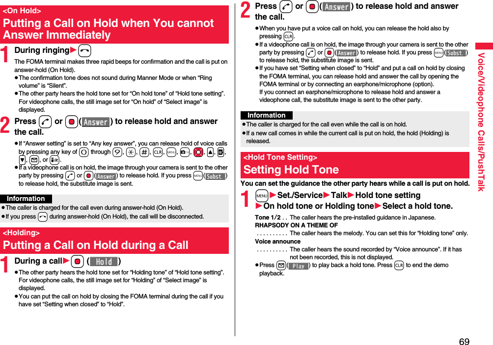 69Voice/Videophone Calls/PushTalk1During ringinghThe FOMA terminal makes three rapid beeps for confirmation and the call is put on answer-hold (On Hold).pThe confirmation tone does not sound during Manner Mode or when “Ring volume” is “Silent”.pThe other party hears the hold tone set for “On hold tone” of “Hold tone setting”. For videophone calls, the still image set for “On hold” of “Select image” is displayed.2Press d or Oo( ) to release hold and answer the call.pIf “Answer setting” is set to “Any key answer”, you can release hold of voice calls by pressing any key of 0 through 9, a, s, r, m, c, Mo, &lt;, v, &gt;, l, or i.pIf a videophone call is on hold, the image through your camera is sent to the other party by pressing d or Oo( ) to release hold. If you press m() to release hold, the substitute image is sent.1During a callOo ()pThe other party hears the hold tone set for “Holding tone” of “Hold tone setting”. For videophone calls, the still image set for “Holding” of “Select image” is displayed.pYou can put the call on hold by closing the FOMA terminal during the call if you have set “Setting when closed” to “Hold”.&lt;On Hold&gt;Putting a Call on Hold when You cannot Answer ImmediatelyInformationpThe caller is charged for the call even during answer-hold (On Hold).pIf you press -h during answer-hold (On Hold), the call will be disconnected.&lt;Holding&gt;Putting a Call on Hold during a Call 2Press d or Oo( ) to release hold and answer the call.pWhen you have put a voice call on hold, you can release the hold also by pressing r.pIf a videophone call is on hold, the image through your camera is sent to the other party by pressing d or Oo( ) to release hold. If you press m() to release hold, the substitute image is sent.pIf you have set “Setting when closed” to “Hold” and put a call on hold by closing the FOMA terminal, you can release hold and answer the call by opening the FOMA terminal or by connecting an earphone/microphone (option).If you connect an earphone/microphone to release hold and answer a videophone call, the substitute image is sent to the other party.You can set the guidance the other party hears while a call is put on hold.1mSet./ServiceTalkHold tone settingOn hold tone or Holding toneSelect a hold tone.Tone 1/2 . .  The caller hears the pre-installed guidance in Japanese.RHAPSODY ON A THEME OF . . . . . . . . . .  The caller hears the melody. You can set this for “Holding tone” only.Voice announce . . . . . . . . . .  The caller hears the sound recorded by “Voice announce”. If it has not been recorded, this is not displayed.pPress l( ) to play back a hold tone. Press r to end the demo playback.InformationpThe caller is charged for the call even while the call is on hold.pIf a new call comes in while the current call is put on hold, the hold (Holding) is released.&lt;Hold Tone Setting&gt;Setting Hold Tone