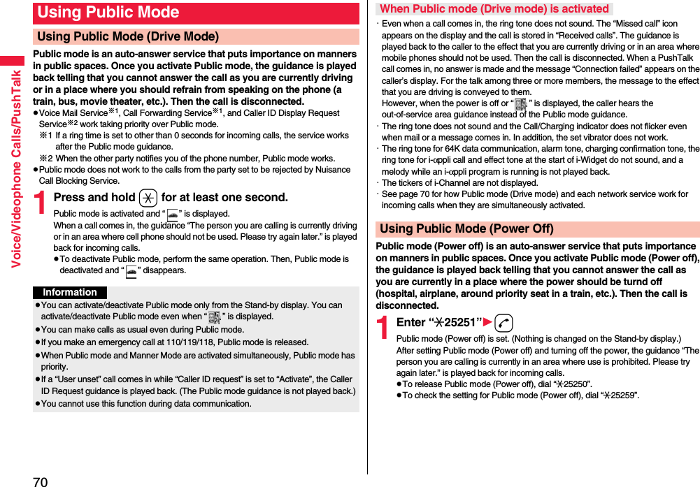 70Voice/Videophone Calls/PushTalkPublic mode is an auto-answer service that puts importance on manners in public spaces. Once you activate Public mode, the guidance is played back telling that you cannot answer the call as you are currently driving or in a place where you should refrain from speaking on the phone (a train, bus, movie theater, etc.). Then the call is disconnected.pVoice Mail Service※1, Call Forwarding Service※1, and Caller ID Display Request Service※2 work taking priority over Public mode.※1 If a ring time is set to other than 0 seconds for incoming calls, the service works after the Public mode guidance.※2 When the other party notifies you of the phone number, Public mode works.pPublic mode does not work to the calls from the party set to be rejected by Nuisance Call Blocking Service.1Press and hold a for at least one second.Public mode is activated and “ ” is displayed.When a call comes in, the guidance “The person you are calling is currently driving or in an area where cell phone should not be used. Please try again later.” is played back for incoming calls.pTo deactivate Public mode, perform the same operation. Then, Public mode is deactivated and “ ” disappears.Using Public ModeUsing Public Mode (Drive Mode)InformationpYou can activate/deactivate Public mode only from the Stand-by display. You can activate/deactivate Public mode even when “ ” is displayed.pYou can make calls as usual even during Public mode. pIf you make an emergency call at 110/119/118, Public mode is released.pWhen Public mode and Manner Mode are activated simultaneously, Public mode has priority.pIf a “User unset” call comes in while “Caller ID request” is set to “Activate”, the Caller ID Request guidance is played back. (The Public mode guidance is not played back.)pYou cannot use this function during data communication.・Even when a call comes in, the ring tone does not sound. The “Missed call” icon appears on the display and the call is stored in “Received calls”. The guidance is played back to the caller to the effect that you are currently driving or in an area where mobile phones should not be used. Then the call is disconnected. When a PushTalk call comes in, no answer is made and the message “Connection failed” appears on the caller’s display. For the talk among three or more members, the message to the effect that you are driving is conveyed to them. However, when the power is off or “ ” is displayed, the caller hears the out-of-service area guidance instead of the Public mode guidance.・The ring tone does not sound and the Call/Charging indicator does not flicker even when mail or a message comes in. In addition, the set vibrator does not work.・The ring tone for 64K data communication, alarm tone, charging confirmation tone, the ring tone for i-αppli call and effect tone at the start of i-Widget do not sound, and a melody while an i-αppli program is running is not played back.・The tickers of i-Channel are not displayed.・See page 70 for how Public mode (Drive mode) and each network service work for incoming calls when they are simultaneously activated.Public mode (Power off) is an auto-answer service that puts importance on manners in public spaces. Once you activate Public mode (Power off), the guidance is played back telling that you cannot answer the call as you are currently in a place where the power should be turnd off (hospital, airplane, around priority seat in a train, etc.). Then the call is disconnected.1Enter “:25251”dPublic mode (Power off) is set. (Nothing is changed on the Stand-by display.)After setting Public mode (Power off) and turning off the power, the guidance “The person you are calling is currently in an area where use is prohibited. Please try again later.” is played back for incoming calls.pTo release Public mode (Power off), dial “:25250”.pTo check the setting for Public mode (Power off), dial “:25259”.When Public mode (Drive mode) is activatedUsing Public Mode (Power Off)