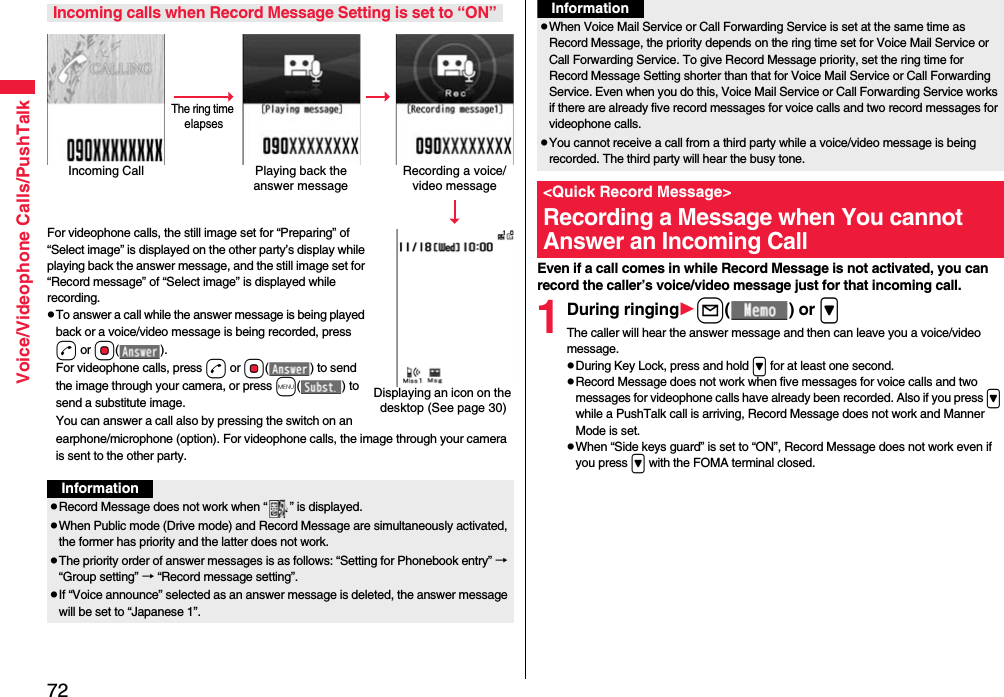 72Voice/Videophone Calls/PushTalkFor videophone calls, the still image set for “Preparing” of “Select image” is displayed on the other party’s display while playing back the answer message, and the still image set for “Record message” of “Select image” is displayed while recording.pTo answer a call while the answer message is being played back or a voice/video message is being recorded, press d or Oo(). For videophone calls, press d or Oo( ) to send the image through your camera, or press m( ) to send a substitute image.You can answer a call also by pressing the switch on an earphone/microphone (option). For videophone calls, the image through your camera is sent to the other party.Incoming calls when Record Message Setting is set to “ON”Incoming Call Playing back the answer messageRecording a voice/video messageThe ring time elapsesDisplaying an icon on the desktop (See page 30)InformationpRecord Message does not work when “ ” is displayed.pWhen Public mode (Drive mode) and Record Message are simultaneously activated, the former has priority and the latter does not work.pThe priority order of answer messages is as follows: “Setting for Phonebook entry” → “Group setting” → “Record message setting”.pIf “Voice announce” selected as an answer message is deleted, the answer message will be set to “Japanese 1”.Even if a call comes in while Record Message is not activated, you can record the caller’s voice/video message just for that incoming call.1During ringingl() or &gt;The caller will hear the answer message and then can leave you a voice/video message.pDuring Key Lock, press and hold &gt; for at least one second.pRecord Message does not work when five messages for voice calls and two messages for videophone calls have already been recorded. Also if you press &gt; while a PushTalk call is arriving, Record Message does not work and Manner Mode is set.pWhen “Side keys guard” is set to “ON”, Record Message does not work even if you press &gt; with the FOMA terminal closed.pWhen Voice Mail Service or Call Forwarding Service is set at the same time as Record Message, the priority depends on the ring time set for Voice Mail Service or Call Forwarding Service. To give Record Message priority, set the ring time for Record Message Setting shorter than that for Voice Mail Service or Call Forwarding Service. Even when you do this, Voice Mail Service or Call Forwarding Service works if there are already five record messages for voice calls and two record messages for videophone calls.pYou cannot receive a call from a third party while a voice/video message is being recorded. The third party will hear the busy tone.&lt;Quick Record Message&gt;Recording a Message when You cannot Answer an Incoming CallInformation