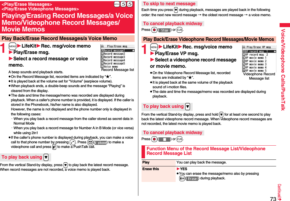 73Voice/Videophone Calls/PushTalk1mLifeKitRec. msg/voice memoPlay/Erase msg.Select a record message or voice memo.A beep sounds and playback starts.pOn the Record Message list, recorded items are indicated by “★”.pIt is played back at the volume set for “Volume” (earpiece volume).pWhen playback ends, a double-beep sounds and the message “Playing” is cleared from the display.pThe date and time the message/memo was recorded are displayed during playback. When a caller’s phone number is provided, it is displayed. If the caller is stored in the Phonebook, his/her name is also displayed. However, the name is not displayed and the phone number only is displayed in the following cases:・When you play back a record message from the caller stored as secret data in Normal Mode・When you play back a record message for Number A in B Mode (or vice versa) while using 2in1pIf the caller’s phone number is displayed during playback, you can make a voice call to that phone number by pressing d. Press l( ) to make a videophone call and press p to make a PushTalk call.From the vertical Stand-by display, press &gt; to play back the latest record message. When record messages are not recorded, a voice memo is played back.+m-5-5&lt;Play/Erase Messages&gt; &lt;Play/Erase Videophone Messages&gt;Playing/Erasing Record Messages/a Voice Memo/Videophone Record Messages/Movie MemosPlay Back/Erase Record Messages/a Voice MemoRecord Message listTo play back using .&gt;Each time you press &gt; during playback, messages are played back in the following order: the next new record message → the oldest record message → a voice memo.Press Oo() or r.1mLifeKitRec. msg/voice memoPlay/Erase VP msg.Select a videophone record message or movie memo.pOn the Videophone Record Message list, recorded items are indicated by “★”.pIt is played back at the same volume of the playback sound of i-motion files.pThe date and time the message/memo was recorded are displayed during playback.From the vertical Stand-by display, press and hold &gt; for at least one second to play back the latest videophone record message. When videophone record messages are not recorded, the latest movie memo is played back.Press Oo() or r.To skip to next messageTo cancel playback midwayPlay Back/Erase Videophone Record Messages/Movie MemosVideophone Record Message listTo play back using .&gt;To cancel playback midwayFunction Menu of the Record Message List/Videophone Record Message ListPlay You can play back the message.Erase this YESpYou can erase the message/memo also by pressing i( ) during playback.