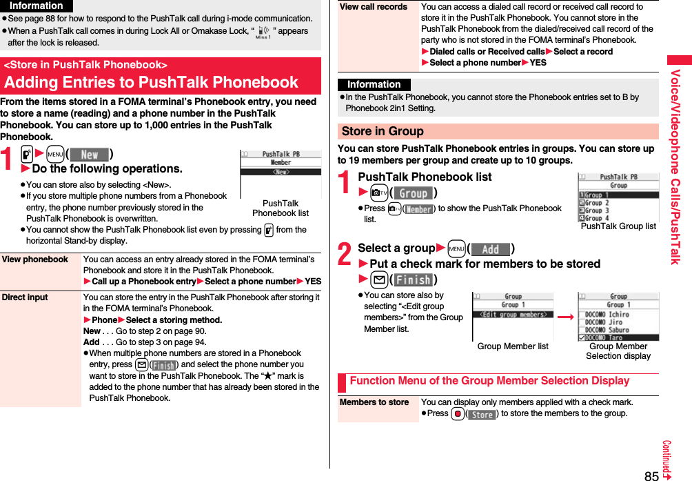 85Voice/Videophone Calls/PushTalkFrom the items stored in a FOMA terminal’s Phonebook entry, you need to store a name (reading) and a phone number in the PushTalk Phonebook. You can store up to 1,000 entries in the PushTalk Phonebook.1pm()Do the following operations.pYou can store also by selecting &lt;New&gt;.pIf you store multiple phone numbers from a Phonebook entry, the phone number previously stored in the PushTalk Phonebook is overwritten.pYou cannot show the PushTalk Phonebook list even by pressing p from the horizontal Stand-by display.pSee page 88 for how to respond to the PushTalk call during i-mode communication.pWhen a PushTalk call comes in during Lock All or Omakase Lock, “ ” appears after the lock is released.&lt;Store in PushTalk Phonebook&gt;Adding Entries to PushTalk PhonebookInformationPushTalk Phonebook listView phonebook You can access an entry already stored in the FOMA terminal’s Phonebook and store it in the PushTalk Phonebook.Call up a Phonebook entrySelect a phone numberYESDirect input You can store the entry in the PushTalk Phonebook after storing it in the FOMA terminal’s Phonebook.PhoneSelect a storing method.New . . . Go to step 2 on page 90.Add . . . Go to step 3 on page 94.pWhen multiple phone numbers are stored in a Phonebook entry, press l( ) and select the phone number you want to store in the PushTalk Phonebook. The “★” mark is added to the phone number that has already been stored in the PushTalk Phonebook.You can store PushTalk Phonebook entries in groups. You can store up to 19 members per group and create up to 10 groups.1PushTalk Phonebook listc()pPress c( ) to show the PushTalk Phonebook list.2Select a groupm()Put a check mark for members to be storedl()pYou can store also by selecting “&lt;Edit group members&gt;” from the Group Member list.View call records You can access a dialed call record or received call record to store it in the PushTalk Phonebook. You cannot store in the PushTalk Phonebook from the dialed/received call record of the party who is not stored in the FOMA terminal’s Phonebook.Dialed calls or Received callsSelect a recordSelect a phone numberYESInformationpIn the PushTalk Phonebook, you cannot store the Phonebook entries set to B by Phonebook 2in1 Setting.Store in GroupPushTalk Group listGroup Member list Group Member Selection displayFunction Menu of the Group Member Selection DisplayMembers to store You can display only members applied with a check mark.pPress Oo( ) to store the members to the group.