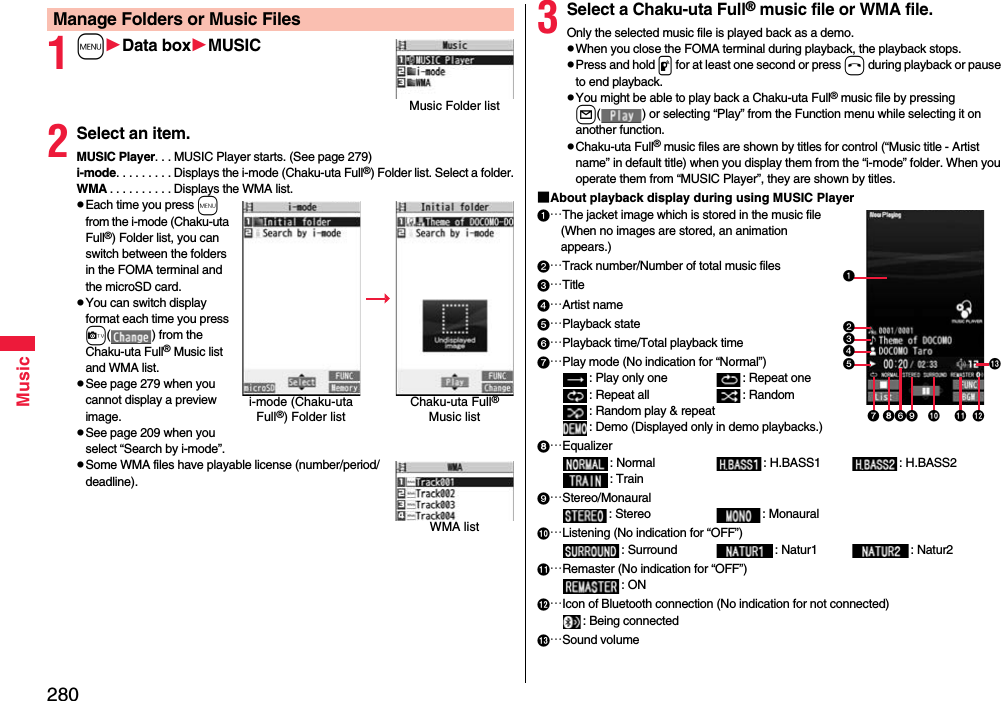 280Music1mData boxMUSIC2Select an item.MUSIC Player. . . MUSIC Player starts. (See page 279)i-mode. . . . . . . . . Displays the i-mode (Chaku-uta Full®) Folder list. Select a folder.WMA . . . . . . . . . . Displays the WMA list.pEach time you press m from the i-mode (Chaku-uta Full®) Folder list, you can switch between the folders in the FOMA terminal and the microSD card.pYou can switch display format each time you press c( ) from the Chaku-uta Full® Music list and WMA list.pSee page 279 when you cannot display a preview image.pSee page 209 when you select “Search by i-mode”.pSome WMA files have playable license (number/period/deadline).Manage Folders or Music FilesMusic Folder listi-mode (Chaku-uta Full®) Folder listChaku-uta Full® Music listWMA list3Select a Chaku-uta Full® music file or WMA file.Only the selected music file is played back as a demo.pWhen you close the FOMA terminal during playback, the playback stops.pPress and hold p for at least one second or press h during playback or pause to end playback.pYou might be able to play back a Chaku-uta Full® music file by pressing l( ) or selecting “Play” from the Function menu while selecting it on another function.pChaku-uta Full® music files are shown by titles for control (“Music title - Artist name” in default title) when you display them from the “i-mode” folder. When you operate them from “MUSIC Player”, they are shown by titles.■About playback display during using MUSIC Player…The jacket image which is stored in the music file(When no images are stored, an animation appears.)…Track number/Number of total music files…Title…Artist name…Playback state…Playback time/Total playback time…Play mode (No indication for “Normal”): Play only one  : Repeat one : Repeat all : Random: Random play &amp; repeat: Demo (Displayed only in demo playbacks.)…Equalizer: Normal : H.BASS1 : H.BASS2: Train…Stereo/Monaural: Stereo  : Monaural…Listening (No indication for “OFF”): Surround : Natur1 : Natur2…Remaster (No indication for “OFF”): ON…Icon of Bluetooth connection (No indication for not connected): Being connected…Sound volume