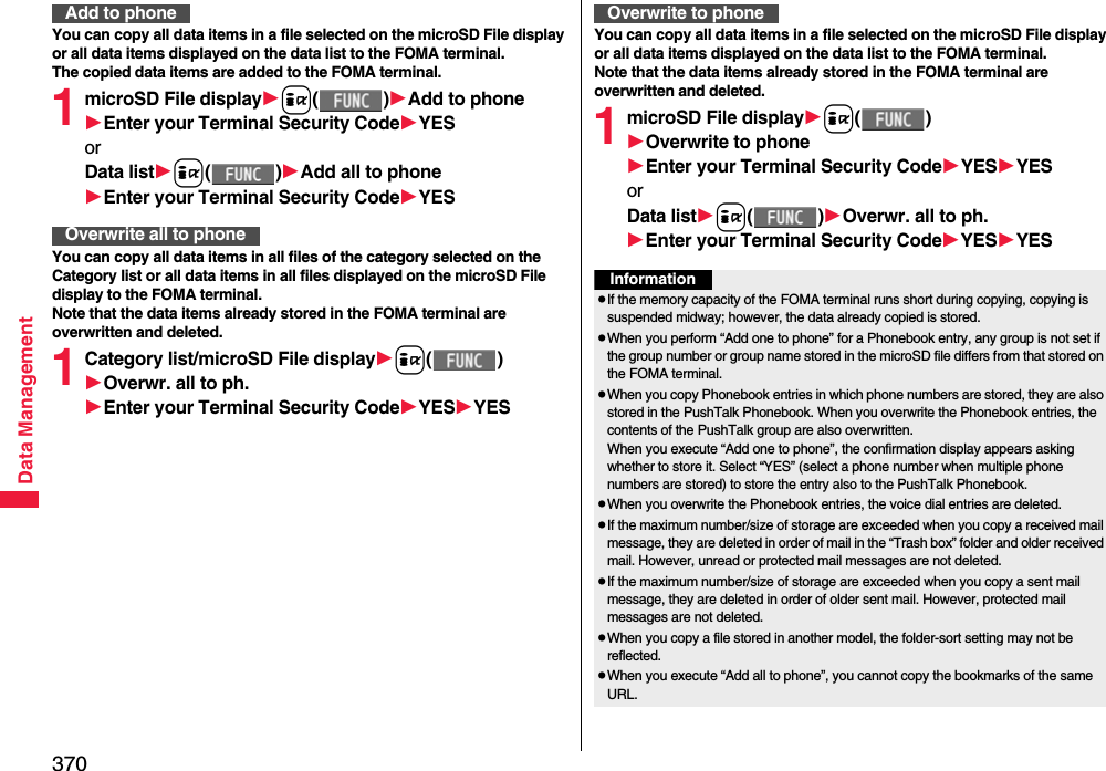 370Data ManagementYou can copy all data items in a file selected on the microSD File display or all data items displayed on the data list to the FOMA terminal.The copied data items are added to the FOMA terminal.1microSD File displayi()Add to phoneEnter your Terminal Security CodeYESorData listi()Add all to phoneEnter your Terminal Security CodeYESYou can copy all data items in all files of the category selected on the Category list or all data items in all files displayed on the microSD File display to the FOMA terminal.Note that the data items already stored in the FOMA terminal are overwritten and deleted.1Category list/microSD File displayi()Overwr. all to ph.Enter your Terminal Security CodeYESYESAdd to phoneOverwrite all to phoneYou can copy all data items in a file selected on the microSD File display or all data items displayed on the data list to the FOMA terminal.Note that the data items already stored in the FOMA terminal are overwritten and deleted.1microSD File displayi()Overwrite to phoneEnter your Terminal Security CodeYESYESorData listi()Overwr. all to ph.Enter your Terminal Security CodeYESYESOverwrite to phoneInformationpIf the memory capacity of the FOMA terminal runs short during copying, copying is suspended midway; however, the data already copied is stored.pWhen you perform “Add one to phone” for a Phonebook entry, any group is not set if the group number or group name stored in the microSD file differs from that stored on the FOMA terminal.pWhen you copy Phonebook entries in which phone numbers are stored, they are also stored in the PushTalk Phonebook. When you overwrite the Phonebook entries, the contents of the PushTalk group are also overwritten.When you execute “Add one to phone”, the confirmation display appears asking whether to store it. Select “YES” (select a phone number when multiple phone numbers are stored) to store the entry also to the PushTalk Phonebook.pWhen you overwrite the Phonebook entries, the voice dial entries are deleted.pIf the maximum number/size of storage are exceeded when you copy a received mail message, they are deleted in order of mail in the “Trash box” folder and older received mail. However, unread or protected mail messages are not deleted.pIf the maximum number/size of storage are exceeded when you copy a sent mail message, they are deleted in order of older sent mail. However, protected mail messages are not deleted.pWhen you copy a file stored in another model, the folder-sort setting may not be reflected.pWhen you execute “Add all to phone”, you cannot copy the bookmarks of the same URL.
