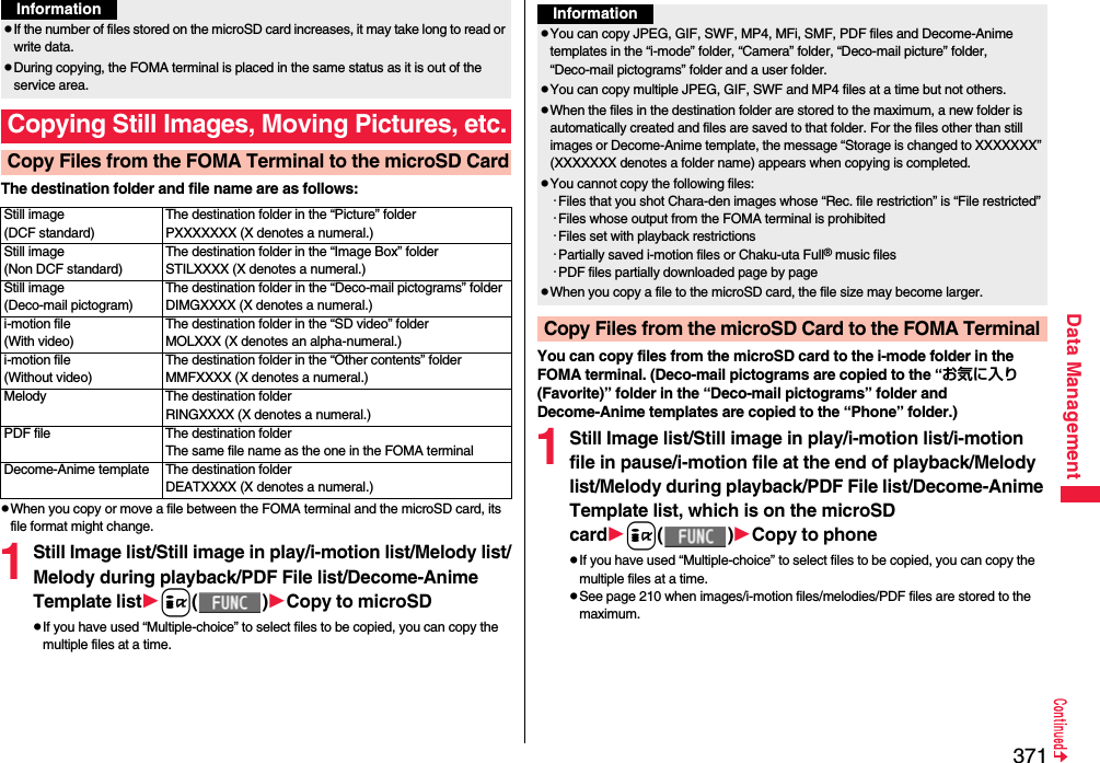 371Data ManagementThe destination folder and file name are as follows:pWhen you copy or move a file between the FOMA terminal and the microSD card, its file format might change.1Still Image list/Still image in play/i-motion list/Melody list/Melody during playback/PDF File list/Decome-Anime Template listi()Copy to microSDpIf you have used “Multiple-choice” to select files to be copied, you can copy the multiple files at a time.pIf the number of files stored on the microSD card increases, it may take long to read or write data.pDuring copying, the FOMA terminal is placed in the same status as it is out of the service area.Copying Still Images, Moving Pictures, etc.Copy Files from the FOMA Terminal to the microSD CardInformationStill image(DCF standard)The destination folder in the “Picture” folderPXXXXXXX (X denotes a numeral.)Still image(Non DCF standard)The destination folder in the “Image Box” folderSTILXXXX (X denotes a numeral.)Still image(Deco-mail pictogram)The destination folder in the “Deco-mail pictograms” folderDIMGXXXX (X denotes a numeral.)i-motion file(With video)The destination folder in the “SD video” folderMOLXXX (X denotes an alpha-numeral.)i-motion file(Without video)The destination folder in the “Other contents” folderMMFXXXX (X denotes a numeral.)Melody The destination folderRINGXXXX (X denotes a numeral.)PDF file The destination folderThe same file name as the one in the FOMA terminalDecome-Anime template The destination folderDEATXXXX (X denotes a numeral.)You can copy files from the microSD card to the i-mode folder in the FOMA terminal. (Deco-mail pictograms are copied to the “お気に入り (Favorite)” folder in the “Deco-mail pictograms” folder and Decome-Anime templates are copied to the “Phone” folder.)1Still Image list/Still image in play/i-motion list/i-motion file in pause/i-motion file at the end of playback/Melody list/Melody during playback/PDF File list/Decome-Anime Template list, which is on the microSD cardi()Copy to phonepIf you have used “Multiple-choice” to select files to be copied, you can copy the multiple files at a time.pSee page 210 when images/i-motion files/melodies/PDF files are stored to the maximum.InformationpYou can copy JPEG, GIF, SWF, MP4, MFi, SMF, PDF files and Decome-Anime templates in the “i-mode” folder, “Camera” folder, “Deco-mail picture” folder, “Deco-mail pictograms” folder and a user folder.pYou can copy multiple JPEG, GIF, SWF and MP4 files at a time but not others.pWhen the files in the destination folder are stored to the maximum, a new folder is automatically created and files are saved to that folder. For the files other than still images or Decome-Anime template, the message “Storage is changed to XXXXXXX” (XXXXXXX denotes a folder name) appears when copying is completed.pYou cannot copy the following files:・Files that you shot Chara-den images whose “Rec. file restriction” is “File restricted”・Files whose output from the FOMA terminal is prohibited・Files set with playback restrictions・Partially saved i-motion files or Chaku-uta Full® music files・PDF files partially downloaded page by pagepWhen you copy a file to the microSD card, the file size may become larger.Copy Files from the microSD Card to the FOMA Terminal