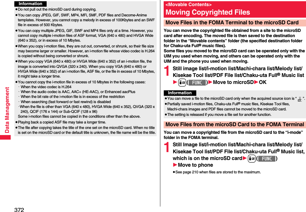 372Data ManagementInformationpDo not pull out the microSD card during copying.pYou can copy JPEG, GIF, SWF, MP4, MFi, SMF, PDF files and Decome-Anime templates. However, you cannot copy a melody in excess of 100Kbytes and an SWF file in excess of 500 Kbytes.pYou can copy multiple JPEG, GIF, SWF and MP4 files only at a time. However, you cannot copy multiple i-motion files of ASF format, VGA (640 x 480) and HVGA Wide (640 x 352), or in excess of 10 Mbytes.pWhen you copy i-motion files, they are cut out, converted, or shrunk, so their file size may become larger or smaller. However, an i-motion file whose video codec is H.264 is copied without being converted or shrunk.pWhen you copy VGA (640 x 480) or HVGA Wide (640 x 352) of an i-motion file, the image is converted into QVGA (320 x 240). When you copy VGA (640 x 480) or HVGA Wide (640 x 352) of an i-motion file, ASF file, or the file in excess of 10 Mbytes, it might take a longer time.pYou cannot copy the i-motion file in excess of 10 Mbytes in the following cases:・When the video codec is H.264・When the audio codec is AAC, AAC+ (HE-AAC), or Enhanced aacPlus・When the bit rate of the i-motion file is in excess of the restriction・When searching (fast forward or fast rewind) is disabled・When the file is other than VGA (640 x 480), HVGA Wide (640 x 352), QVGA (320 x 240), QCIF (176 x 144) or Sub-QCIF (128 x 96)Some i-motion files cannot be copied in the conditions other than the above.pPlaying back a copied ASF file may take a longer time. pThe file after copying takes the title of the one set on the microSD card. When no title is set on the microSD card or the default title is unknown, the file name will be the title.You can move the copyrighted file obtained from a site to the microSD card after encoding. The moved file is then saved to the destination folder in the “Movable contents” folder (the specified destination folder for Chaku-uta Full® music files). Some files you moved to the microSD card can be operated only with the UIM you used when moving, and others can be operated only with the UIM and the phone you used when moving.1Still image list/i-motion list/Machi-chara list/Melody list/Kisekae Tool list/PDF File list/Chaku-uta Full® Music listi()Move to microSDOKYou can move a copyrighted file from the microSD card to the “i-mode” folder in the FOMA terminal.1Still Image list/i-motion list/Machi-chara list/Melody list/Kisekae Tool list/PDF File list/Chaku-uta Full® Music list, which is on the microSD cardi()Move to phonepSee page 210 when files are stored to the maximum.&lt;Movable Contents&gt;Moving Copyrighted FilesMove Files in the FOMA Terminal to the microSD CardInformationpYou can move a file to the microSD card only when the acquired source icon is “ ”.pPartially saved i-motion files, Chaku-uta Full® music files, Kisekae Tool files, Machi-chara images and PDF files cannot be moved to the microSD card.pThe setting is released if you move a file set for another function.Move Files from the microSD Card to the FOMA Terminal