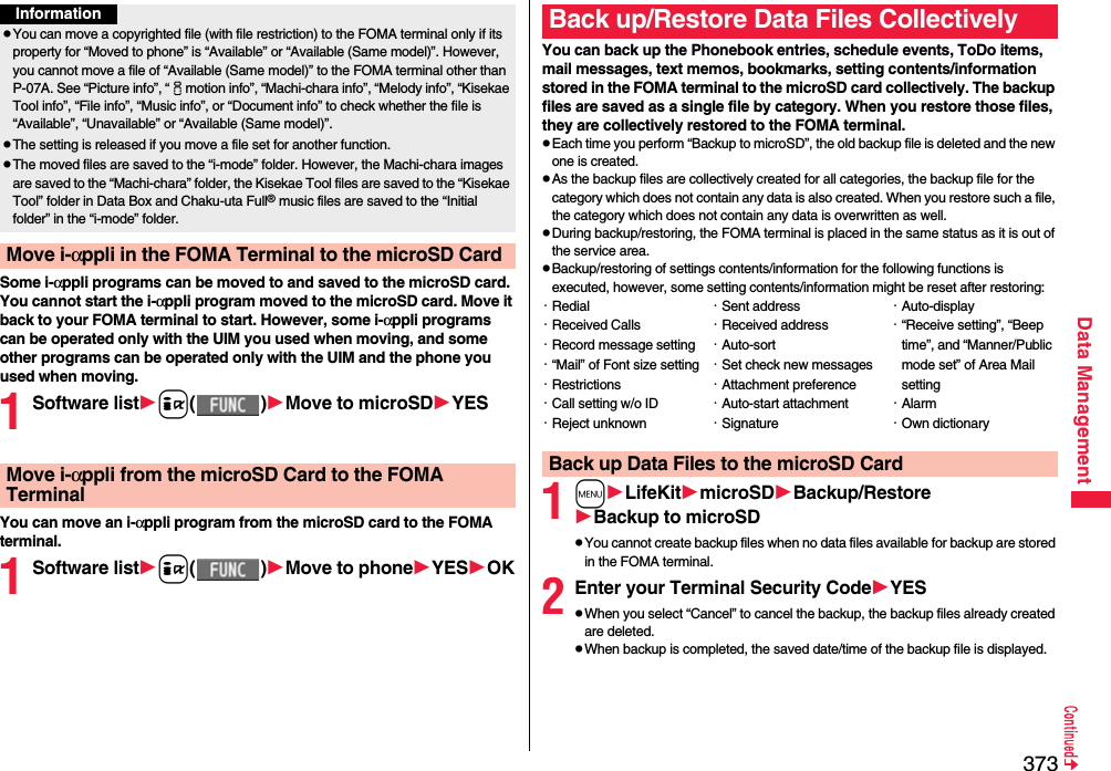 373Data ManagementSome i-αppli programs can be moved to and saved to the microSD card. You cannot start the i-αppli program moved to the microSD card. Move it back to your FOMA terminal to start. However, some i-αppli programs can be operated only with the UIM you used when moving, and some other programs can be operated only with the UIM and the phone you used when moving.1Software listi()Move to microSDYESYou can move an i-αppli program from the microSD card to the FOMA terminal.1Software listi()Move to phoneYESOKInformationpYou can move a copyrighted file (with file restriction) to the FOMA terminal only if its property for “Moved to phone” is “Available” or “Available (Same model)”. However, you cannot move a file of “Available (Same model)” to the FOMA terminal other than P-07A. See “Picture info”, “imotion info”, “Machi-chara info”, “Melody info”, “Kisekae Tool info”, “File info”, “Music info”, or “Document info” to check whether the file is “Available”, “Unavailable” or “Available (Same model)”.pThe setting is released if you move a file set for another function.pThe moved files are saved to the “i-mode” folder. However, the Machi-chara images are saved to the “Machi-chara” folder, the Kisekae Tool files are saved to the “Kisekae Tool” folder in Data Box and Chaku-uta Full® music files are saved to the “Initial folder” in the “i-mode” folder.Move i-αppli in the FOMA Terminal to the microSD CardMove i-αppli from the microSD Card to the FOMA TerminalYou can back up the Phonebook entries, schedule events, ToDo items, mail messages, text memos, bookmarks, setting contents/information stored in the FOMA terminal to the microSD card collectively. The backup files are saved as a single file by category. When you restore those files, they are collectively restored to the FOMA terminal.pEach time you perform “Backup to microSD”, the old backup file is deleted and the new one is created.pAs the backup files are collectively created for all categories, the backup file for the category which does not contain any data is also created. When you restore such a file, the category which does not contain any data is overwritten as well.pDuring backup/restoring, the FOMA terminal is placed in the same status as it is out of the service area.pBackup/restoring of settings contents/information for the following functions is executed, however, some setting contents/information might be reset after restoring:1mLifeKitmicroSDBackup/RestoreBackup to microSDpYou cannot create backup files when no data files available for backup are stored in the FOMA terminal.2Enter your Terminal Security CodeYESpWhen you select “Cancel” to cancel the backup, the backup files already created are deleted.pWhen backup is completed, the saved date/time of the backup file is displayed.Back up/Restore Data Files Collectively・Redial・Received Calls・Record message setting・“Mail” of Font size setting・Restrictions・Call setting w/o ID・Reject unknown・Sent address・Received address・Auto-sort・Set check new messages・Attachment preference・Auto-start attachment・Signature・Auto-display・“Receive setting”, “Beep time”, and “Manner/Public mode set” of Area Mail setting・Alarm・Own dictionaryBack up Data Files to the microSD Card