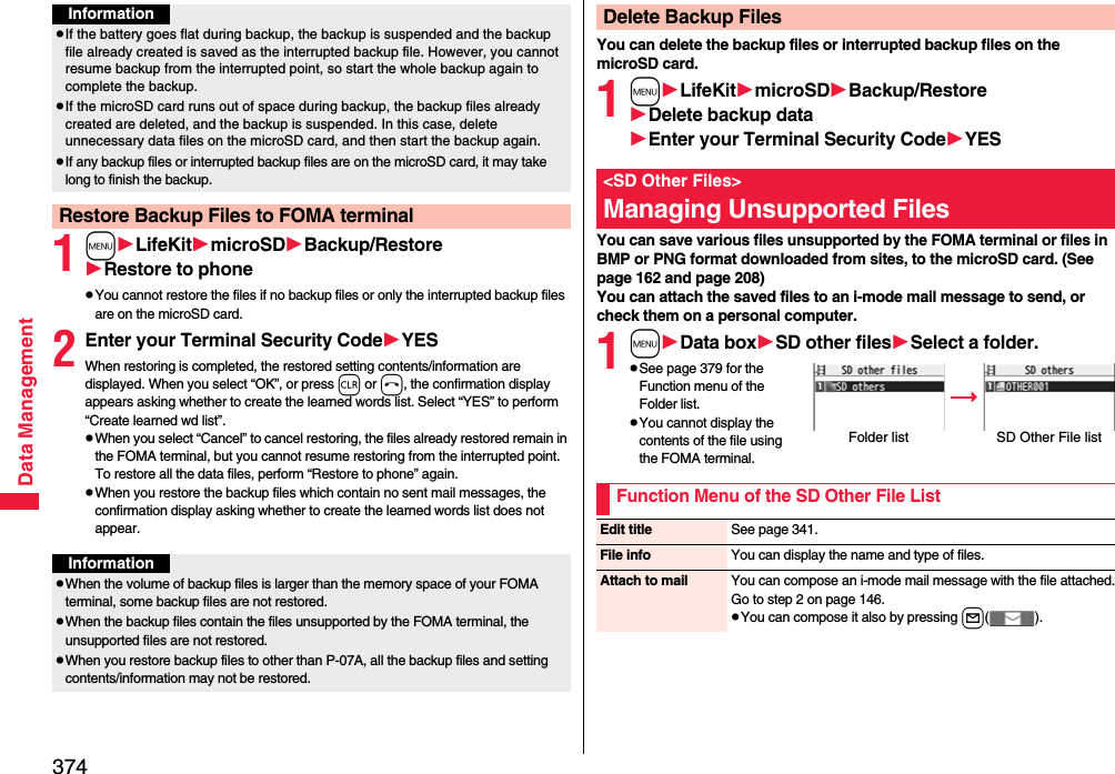 374Data Management1mLifeKitmicroSDBackup/RestoreRestore to phonepYou cannot restore the files if no backup files or only the interrupted backup files are on the microSD card.2Enter your Terminal Security CodeYESWhen restoring is completed, the restored setting contents/information are displayed. When you select “OK”, or press r or h, the confirmation display appears asking whether to create the learned words list. Select “YES” to perform “Create learned wd list”.pWhen you select “Cancel” to cancel restoring, the files already restored remain in the FOMA terminal, but you cannot resume restoring from the interrupted point. To restore all the data files, perform “Restore to phone” again.pWhen you restore the backup files which contain no sent mail messages, the confirmation display asking whether to create the learned words list does not appear.InformationpIf the battery goes flat during backup, the backup is suspended and the backup file already created is saved as the interrupted backup file. However, you cannot resume backup from the interrupted point, so start the whole backup again to complete the backup.pIf the microSD card runs out of space during backup, the backup files already created are deleted, and the backup is suspended. In this case, delete unnecessary data files on the microSD card, and then start the backup again.pIf any backup files or interrupted backup files are on the microSD card, it may take long to finish the backup.Restore Backup Files to FOMA terminalInformationpWhen the volume of backup files is larger than the memory space of your FOMA terminal, some backup files are not restored.pWhen the backup files contain the files unsupported by the FOMA terminal, the unsupported files are not restored.pWhen you restore backup files to other than P-07A, all the backup files and setting contents/information may not be restored.You can delete the backup files or interrupted backup files on the microSD card.1mLifeKitmicroSDBackup/RestoreDelete backup dataEnter your Terminal Security CodeYESYou can save various files unsupported by the FOMA terminal or files in BMP or PNG format downloaded from sites, to the microSD card. (See page 162 and page 208)You can attach the saved files to an i-mode mail message to send, or check them on a personal computer.1mData boxSD other filesSelect a folder.pSee page 379 for the Function menu of the Folder list.pYou cannot display the contents of the file using the FOMA terminal.Delete Backup Files&lt;SD Other Files&gt;Managing Unsupported FilesFolder list SD Other File listFunction Menu of the SD Other File ListEdit title See page 341.File info You can display the name and type of files.Attach to mail You can compose an i-mode mail message with the file attached.Go to step 2 on page 146.pYou can compose it also by pressing l().