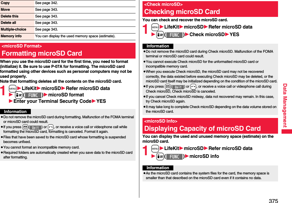 375Data ManagementWhen you use the microSD card for the first time, you need to format (initialize) it. Be sure to use P-07A for formatting. The microSD card formatted using other devices such as personal computers may not be used properly. Note that formatting deletes all the contents on the microSD card.1mLifeKitmicroSDRefer microSD data i()microSD formatEnter your Terminal Security CodeYESCopy See page 342.Move See page 343.Delete this See page 343.Delete all See page 343.Multiple-choice See page 343.Memory info You can display the used memory space (estimate).&lt;microSD Format&gt;Formatting microSD CardInformationpDo not remove the microSD card during formatting. Malfunction of the FOMA terminal or microSD card could result.pIf you press +l() or -h, or receive a voice call or videophone call while formatting the microSD card, formatting is canceled. Format it again.pFiles that have been saved to the microSD card whose formatting is suspended becomes unfixed.pYou cannot format an incompatible memory card.pRequired folders are automatically created when you save data to the microSD card after formatting.You can check and recover the microSD card.1mLifeKitmicroSDRefer microSD datai()Check microSDYESYou can display the used and unused memory space (estimate) on the microSD card.1mLifeKitmicroSDRefer microSD datai()microSD info&lt;Check microSD&gt;Checking microSD CardInformationpDo not remove the microSD card during Check microSD. Malfunction of the FOMA terminal or microSD card could result.pYou cannot execute Check microSD for the unformatted microSD card or incompatible memory card.pWhen you execute Check microSD, the microSD card may not be recovered correctly, the data existed before executing Check microSD may be deleted, or the microSD card itself may be initialized depending on the condition of the microSD card.pIf you press +l() or -h, or receive a voice call or videophone call during Check microSD, Check microSD is canceled.pIf you cancel Check microSD midway, data not recovered may remain. In this case, try Check microSD again.pIt may take long to complete Check microSD depending on the data volume stored on the microSD card.&lt;microSD Info&gt;Displaying Capacity of microSD CardInformationpAs the microSD card contains the system files for the card, the memory space is smaller than that described on the microSD card even if it contains no data.