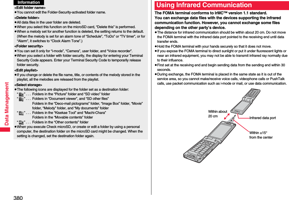 380Data Management&lt;Edit folder name&gt;pYou cannot edit the Folder-Security-activated folder name.&lt;Delete folder&gt;pAll data files in the user folder are deleted.pWhen you select this function on the microSD card, “Delete this” is performed.pWhen a melody set for another function is deleted, the setting returns to the default. (When the melody is set for an alarm tone of “Schedule”, “ToDo” or “TV timer”, or for “Alarm”, it switches to “Clock Alarm Tone”.)&lt;Folder security&gt;pYou can set it only for “i-mode”, “Camera”, user folder, and “Voice recorder”.pWhen you select a folder with folder security, the display for entering your Terminal Security Code appears. Enter your Terminal Security Code to temporarily release folder security.&lt;Edit playlist&gt;pIf you change or delete the file name, title, or contents of the melody stored in the playlist, all the melodies are released from the playlist.&lt;Select storage&gt;pThe following icons are displayed for the folder set as a destination folder:“ ” . . .  Folders in the “Picture” folder and “SD video” folder“ ” . . .  Folders in “Document viewer”, and “SD other files”Folders in the “Deco-mail pictograms” folder, “Image Box” folder, “Movie” folder, “Melody” folder, and “My documents” folder“ ” . . .  Folders in the “Kisekae Tool” and “Machi-Chara”Folders in the “Movable contents” folder“ ” . . .  Folders in the “Other contents” folderpWhen you execute Check microSD, or create or edit a folder by using a personal computer, the destination folder on the microSD card might be changed. When the setting is changed, set the destination folder again.InformationThe FOMA terminal conforms to IrMC™ version 1.1 standard.You can exchange data files with the devices supporting the infrared communication function. However, you cannot exchange some files depending on the other party’s device.pThe distance for infrared communication should be within about 20 cm. Do not move the FOMA terminal with the infrared data port pointed to the receiving end until data transfer ends.pHold the FOMA terminal with your hands securely so that it does not move.pIf you expose the FOMA terminal to direct sunlight or put it under fluorescent lights or near an infrared equipment, you may not be able to transmit infrared ray normally due to their influence.pFirst set at the receiving end and begin sending data from the sending end within 30 seconds.pDuring exchange, the FOMA terminal is placed in the same state as it is out of the service area, so you cannot make/receive voice calls, videophone calls or PushTalk calls, use packet communication such as i-mode or mail, or use data communication.Using Infrared CommunicationInfrared data portWithin ±15° from the centerWithin about 20 cm